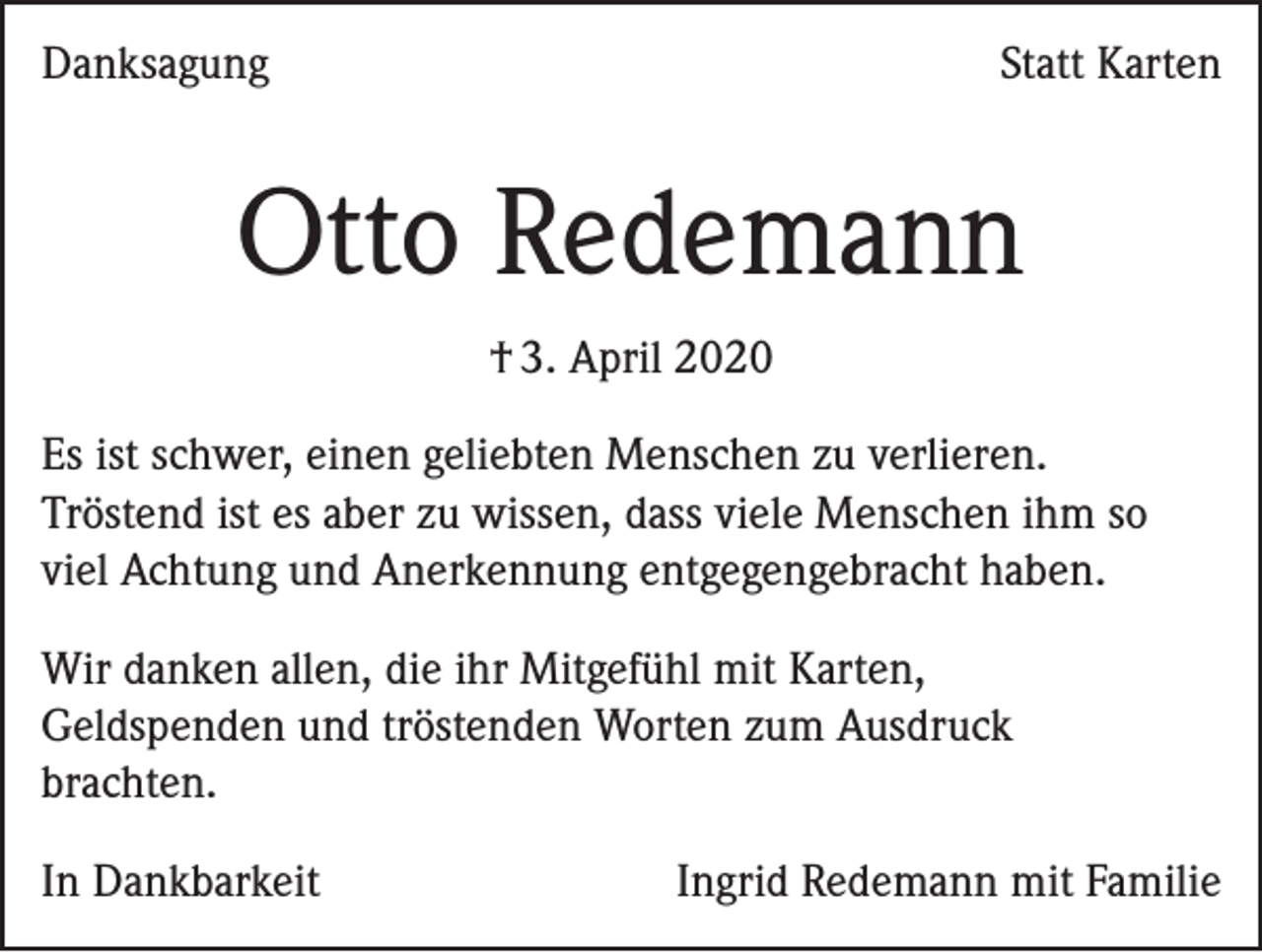 <p>Danksagung</p><p>Statt Karten</p><p>Otto Redemann<br />† 3. April 2020<br />Es ist schwer, einen geliebten Menschen zu verlieren.<br />Tröstend ist es aber zu wissen, dass viele Menschen ihm so<br />viel Achtung und Anerkennung entgegengebracht haben.<br />Wir danken allen, die ihr Mitgefühl mit Karten,<br />Geldspenden und tröstenden Worten zum Ausdruck<br />brachten.<br />In Dankbarkeit</p><p>Ingrid Redemann mit Familie</p>