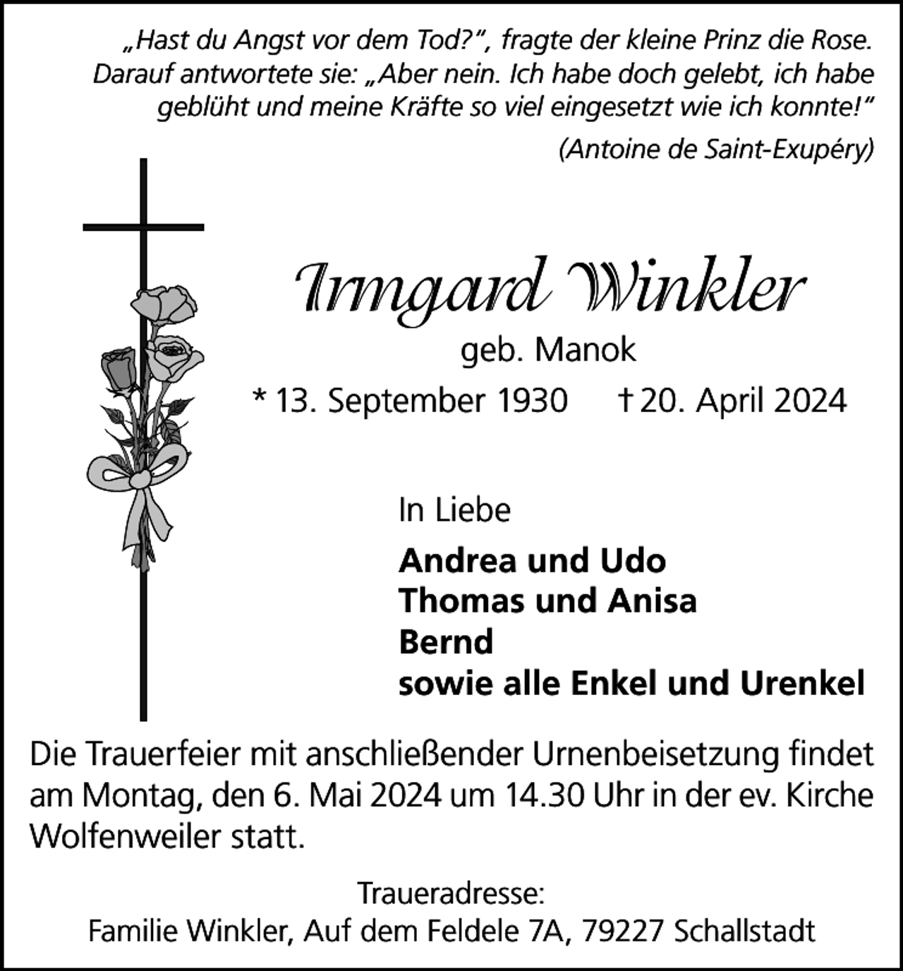 <p>„Hast du Angst vor dem Tod?“, fragte der kleine Prinz die Rose.<br />Darauf antwortete sie: „Aber nein. Ich habe doch gelebt, ich habe<br />geblüht und meine Kräfte so viel eingesetzt wie ich konnte!“<br />(Antoine de Saint-Exupéry)</p><p>Irmgard Winkler<br />geb. Manok<br />* 13. September 1930 † 20. April 2024<br />In Liebe<br />Andrea und Udo<br />Thomas und Anisa<br />Bernd<br />sowie alle Enkel und Urenkel<br />Die Trauerfeier mit anschließender Urnenbeisetzung findet<br />am Montag, den 6. Mai 2024 um 14.30 Uhr in der ev. Kirche<br />Wolfenweiler statt.<br />Traueradresse:<br />Familie Winkler, Auf dem Feldele 7A, 79227 Schallstadt</p>