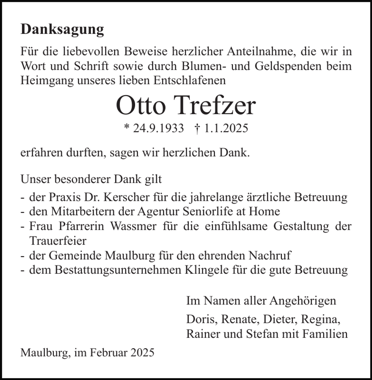 <p>Danksagung<br />Für die liebevollen Beweise herzlicher Anteilnahme, die wir in<br />Wort und Schrift sowie durch Blumen- und Geldspenden beim<br />Heimgang unseres lieben Entschlafenen</p><p>Otto Trefzer<br />* 24.9.1933 † 1.1.2025</p><p>erfahren durften, sagen wir herzlichen Dank.<br />Unser besonderer Dank gilt<br />- der Praxis Dr. Kerscher für die jahrelange ärztliche Betreuung<br />- den Mitarbeitern der Agentur Seniorlife at Home<br />- Frau Pfarrerin Wassmer für die einfühlsame Gestaltung der<br />Trauerfeier<br />- der Gemeinde Maulburg für den ehrenden Nachruf<br />- dem Bestattungsunternehmen Klingele für die gute Betreuung<br />Im Namen aller Angehörigen<br />Doris, Renate, Dieter, Regina,<br />Rainer und Stefan mit Familien<br />Maulburg, im Februar 2025</p>