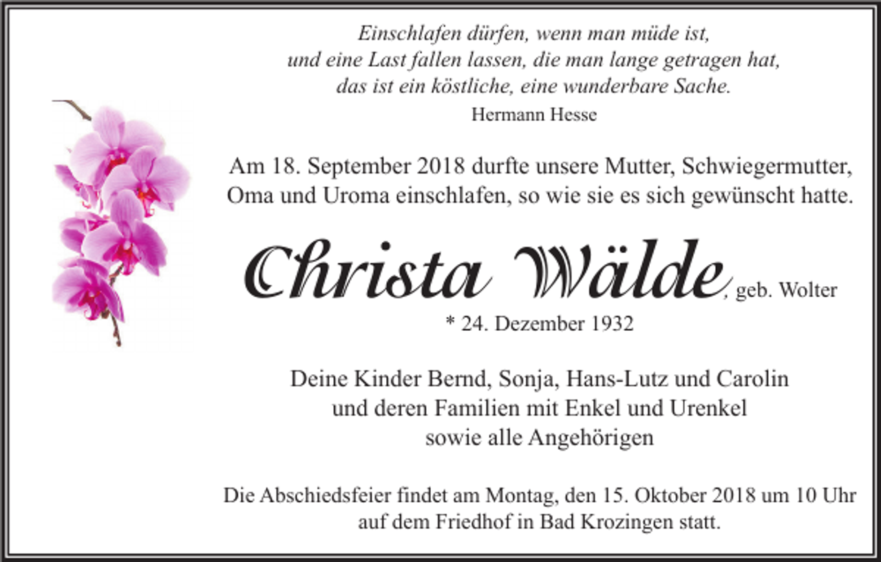 <p>Einschlafen dürfen, wenn man müde ist,<br />und eine Last fallen lassen, die man lange getragen hat,<br />das ist ein köstliche, eine wunderbare Sache.<br />Hermann Hesse</p><p>Am 18. September 2018 durfte unsere Mutter, Schwiegermutter,<br />Oma und Uroma einschlafen, so wie sie es sich gewünscht hatte.</p><p>Christa Wälde</p><p>, geb. Wolter</p><p>* 24. Dezember 1932</p><p>Deine Kinder Bernd, Sonja, Hans-Lutz und Carolin<br />und deren Familien mit Enkel und Urenkel<br />sowie alle Angehörigen<br />Die Abschiedsfeier findet am Montag, den 15. Oktober 2018 um 10 Uhr<br />auf dem Friedhof in Bad Krozingen statt.</p>