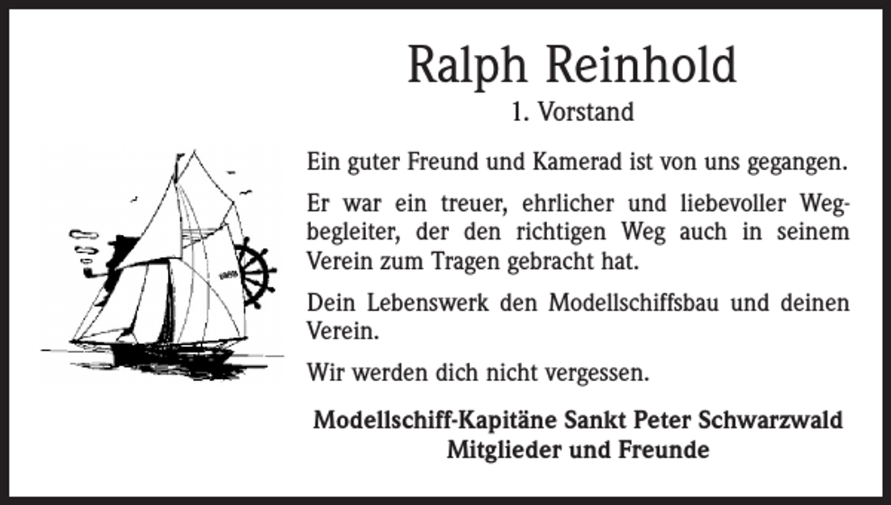 <p>Ralph Reinhold<br />1. Vorstand</p><p>Ein guter Freund und Kamerad ist von uns gegangen.<br />Er war ein treuer, ehrlicher und liebevoller Weg­<br />begleiter, der den richtigen Weg auch in seinem<br />­Verein zum Tragen gebracht hat.<br />Dein Lebenswerk den Modellschiffsbau und deinen<br />Verein.<br />Wir werden dich nicht vergessen.<br />Modellschiff-Kapitäne Sankt Peter Schwarzwald<br />Mitglieder und Freunde</p>