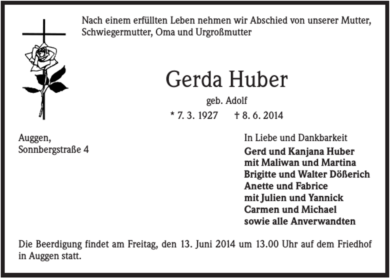 <p>Nach einem erfüllten Leben nehmen wir Abschied von unserer Mutter,<br />Schwiegermutter, Oma und Urgroßmutter</p><p>Gerda Huber<br />geb. Adolf<br />* 7. 3. 1927<br />† 8. 6. 2014<br />Auggen,<br />Sonnbergstraße 4</p><p>In Liebe und Dankbarkeit<br />Gerd und Kanjana Huber<br />mit Maliwan und Martina<br />Brigitte und Walter Dößerich<br />Anette und Fabrice<br />mit Julien und Yannick<br />Carmen und Michael<br />sowie alle Anverwandten</p><p>Die Beerdigung findet am Freitag, den 13. Juni 2014 um 13.00 Uhr auf dem Friedhof<br />in Auggen statt.</p>