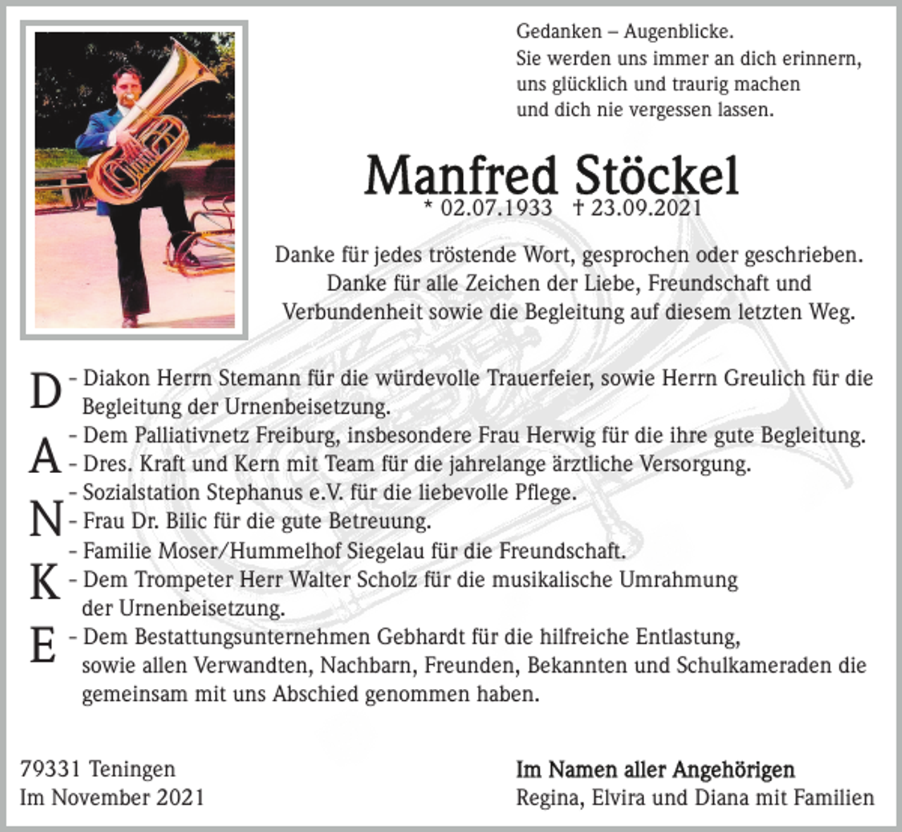 <p>Gedanken – Augenblicke.<br />Sie werden uns immer an dich erinnern,<br />uns glücklich und traurig machen<br />und dich nie vergessen lassen.</p><p>* 02.07.1933 † 23.09.2021<br />Danke für jedes tröstende Wort, gesprochen oder geschrieben.<br />Danke für alle Zeichen der Liebe, Freundschaft und<br />Verbundenheit sowie die Begleitung auf diesem letzten Weg.<br />Diakon Herrn Stemann für die würdevolle Trauerfeier, sowie Herrn Greulich für die<br />D - Begleitung<br />der Urnenbeisetzung.<br />- Dem Palliativnetz Freiburg, insbesondere Frau Herwig für die ihre gute Begleitung.<br />A - Dres. Kraft und Kern mit Team für die jahrelange ärztliche Versorgung.<br />- Sozialstation Stephanus e.V. für die liebevolle Pﬂege.<br />Dr. Bilic für die gute Betreuung.<br />N -- Frau<br />Familie Moser/Hummelhof Siegelau für die Freundschaft.<br />Dem Trompeter Herr Walter Scholz für die musikalische Umrahmung<br />K - der<br />Urnenbeisetzung.<br />- Dem Bestattungsunternehmen Gebhardt für die hilfreiche Entlastung,<br />E sowie allen Verwandten, Nachbarn, Freunden, Bekannten und Schulkameraden die<br />gemeinsam mit uns Abschied genommen haben.<br />79331 Teningen<br />Im November 2021</p><p>Regina, Elvira und Diana mit Familien</p>