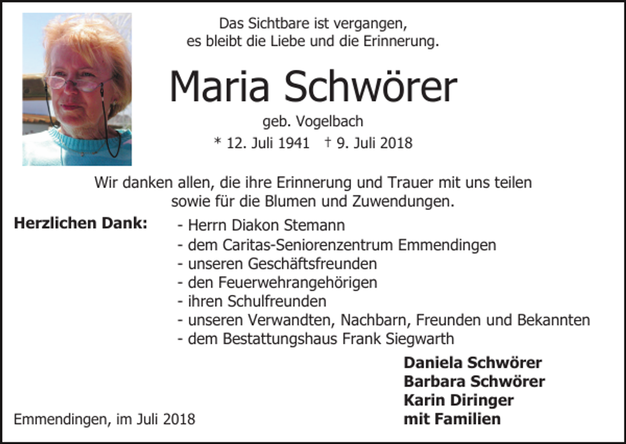 <p>Das Sichtbare ist vergangen,<br />es bleibt die Liebe und die Erinnerung.</p><p>Maria Schwörer<br />geb. Vogelbach<br />* 12. Juli 1941 † 9. Juli 2018</p><p>Wir danken allen, die ihre Erinnerung und Trauer mit uns teilen<br />sowie für die Blumen und Zuwendungen.<br />Herzlichen Dank:<br />- Herrn Diakon Stemann<br />- dem Caritas-Seniorenzentrum Emmendingen<br />- unseren Geschäftsfreunden<br />- den Feuerwehrangehörigen<br />- ihren Schulfreunden<br />- unseren Verwandten, Nachbarn, Freunden und Bekannten<br />- dem Bestattungshaus Frank Siegwarth</p><p>Emmendingen, im Juli 2018</p><p>Daniela Schwörer<br />Barbara Schwörer<br />Karin Diringer<br />mit Familien</p>