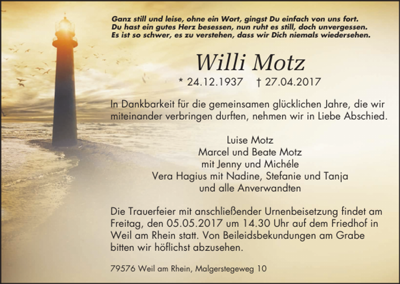 <p>Ganz still und leise, ohne ein Wort, gingst Du einfach von uns fort.<br />Du hast ein gutes Herz besessen, nun ruht es still, doch unvergessen.<br />Es ist so schwer, es zu verstehen, dass wir Dich niemals wiedersehen.</p><p>Willi Motz</p><p>* 24.12.1937</p><p>† 27.04.2017</p><p>In Dankbarkeit für die gemeinsamen glücklichen Jahre, die wir<br />miteinander verbringen durften, nehmen wir in Liebe Abschied.<br />Luise Motz<br />Marcel und Beate Motz<br />mit Jenny und Michéle<br />Vera Hagius mit Nadine, Stefanie und Tanja<br />und alle Anverwandten<br />Die Trauerfeier mit anschließender Urnenbeisetzung findet am<br />Freitag, den 05.05.2017 um 14.30 Uhr auf dem Friedhof in<br />Weil am Rhein statt. Von Beileidsbekundungen am Grabe<br />bitten wir höflichst abzusehen.<br />79576 Weil am Rhein, Malgerstegeweg 10</p>