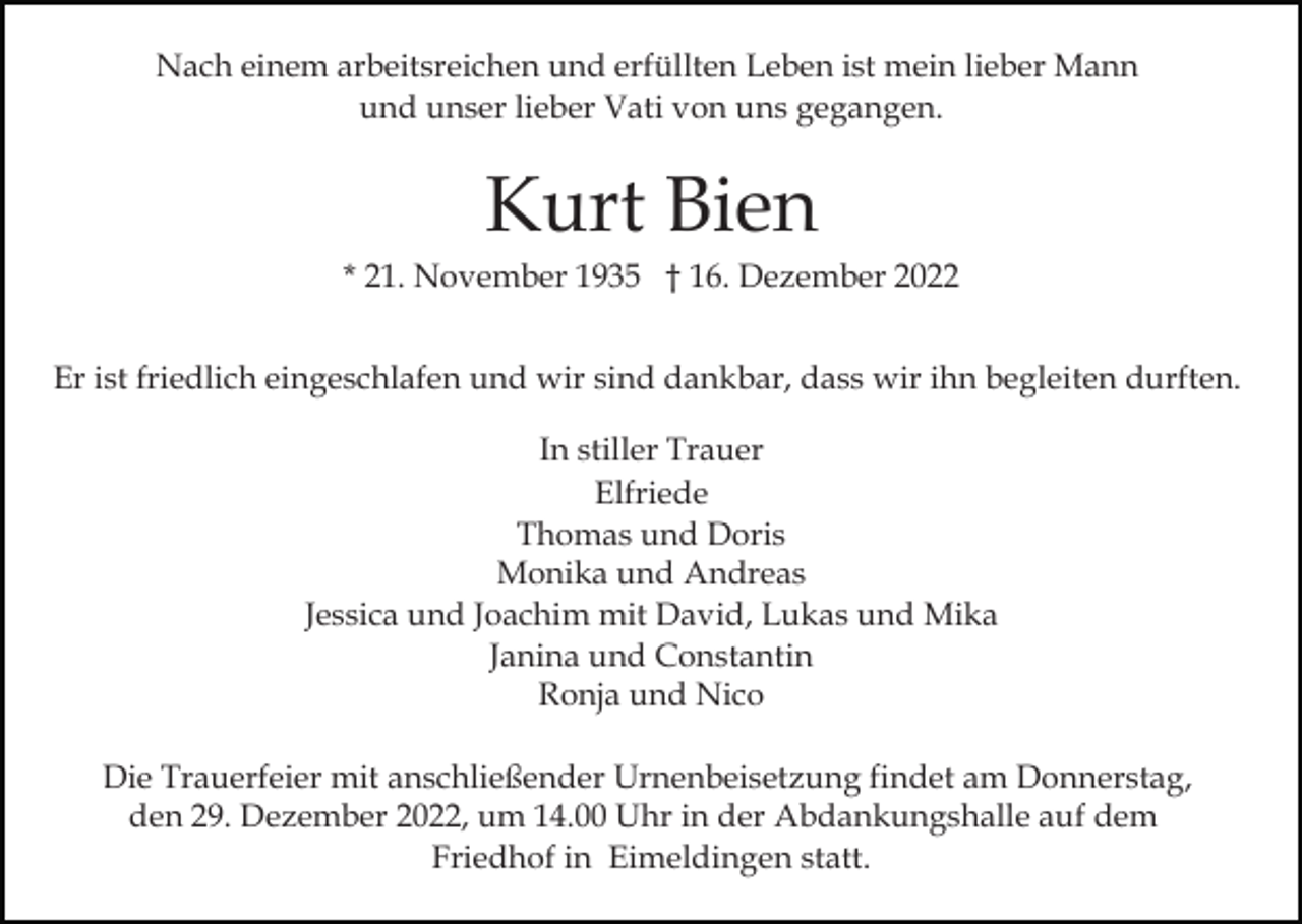 <p>Nach einem arbeitsreichen und erfüllten Leben ist mein lieber Mann<br />und unser lieber Vati von uns gegangen.</p><p>Kurt Bien<br />* 21. November 1935 † 16. Dezember 2022<br />Er ist friedlich eingeschlafen und wir sind dankbar, dass wir ihn begleiten durften.<br />In stiller Trauer<br />Elfriede<br />Thomas und Doris<br />Monika und Andreas<br />Jessica und Joachim mit David, Lukas und Mika<br />Janina und Constantin<br />Ronja und Nico<br />Die Trauerfeier mit anschließender Urnenbeisetzung findet am Donnerstag,<br />den 29. Dezember 2022, um 14.00 Uhr in der Abdankungshalle auf dem<br />Friedhof in Eimeldingen statt.</p>