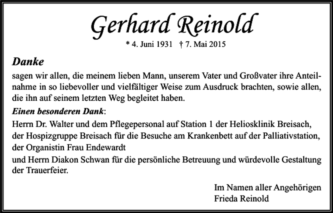 <p>Gerhard Reinold<br />* 4. Juni 1931 † 7. Mai 2015</p><p>Danke<br />sagen wir allen, die meinem lieben Mann, unserem Vater und Großvater ihre Anteilnahme in so liebevoller und vielfältiger Weise zum Ausdruck brachten, sowie allen,<br />die ihn auf seinem letzten Weg begleitet haben.<br />Einen besonderen Dank:<br />Herrn Dr. Walter und dem Pflegepersonal auf Station 1 der Heliosklinik Breisach,<br />der Hospizgruppe Breisach für die Besuche am Krankenbett auf der Palliativstation,<br />der Organistin Frau Endewardt<br />und Herrn Diakon Schwan für die persönliche Betreuung und würdevolle Gestaltung<br />der Trauerfeier.<br />Im Namen aller Angehörigen<br />Frieda Reinold</p>