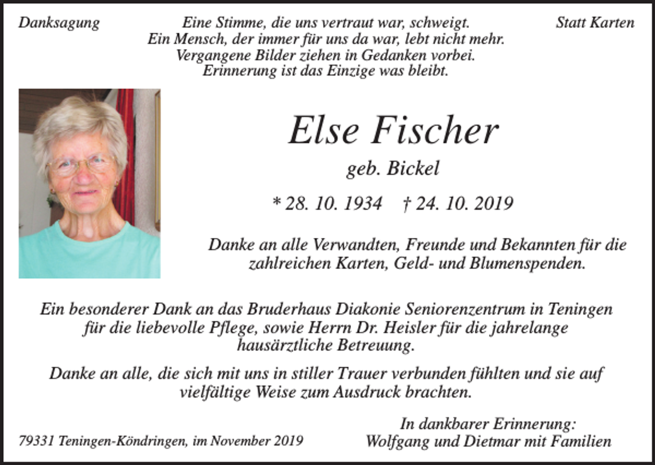 <p>Danksagung</p><p>Eine Stimme, die uns vertraut war, schweigt.<br />Ein Mensch, der immer für uns da war, lebt nicht mehr.<br />Vergangene Bilder ziehen in Gedanken vorbei.<br />Erinnerung ist das Einzige was bleibt.</p><p>Statt Karten</p><p>Else Fischer<br />geb. Bickel<br />* 28. 10. 1934 † 24. 10. 2019<br />Danke an alle Verwandten, Freunde und Bekannten für die<br />zahlreichen Karten, Geld- und Blumenspenden.<br />Ein besonderer Dank an das Bruderhaus Diakonie Seniorenzentrum in Teningen<br />für die liebevolle Pflege, sowie Herrn Dr. Heisler für die jahrelange<br />hausärztliche Betreuung.<br />Danke an alle, die sich mit uns in stiller Trauer verbunden fühlten und sie auf<br />vielfältige Weise zum Ausdruck brachten.<br />79331 Teningen-Köndringen, im November 2019</p><p>In dankbarer Erinnerung:<br />Wolfgang und Dietmar mit Familien</p>