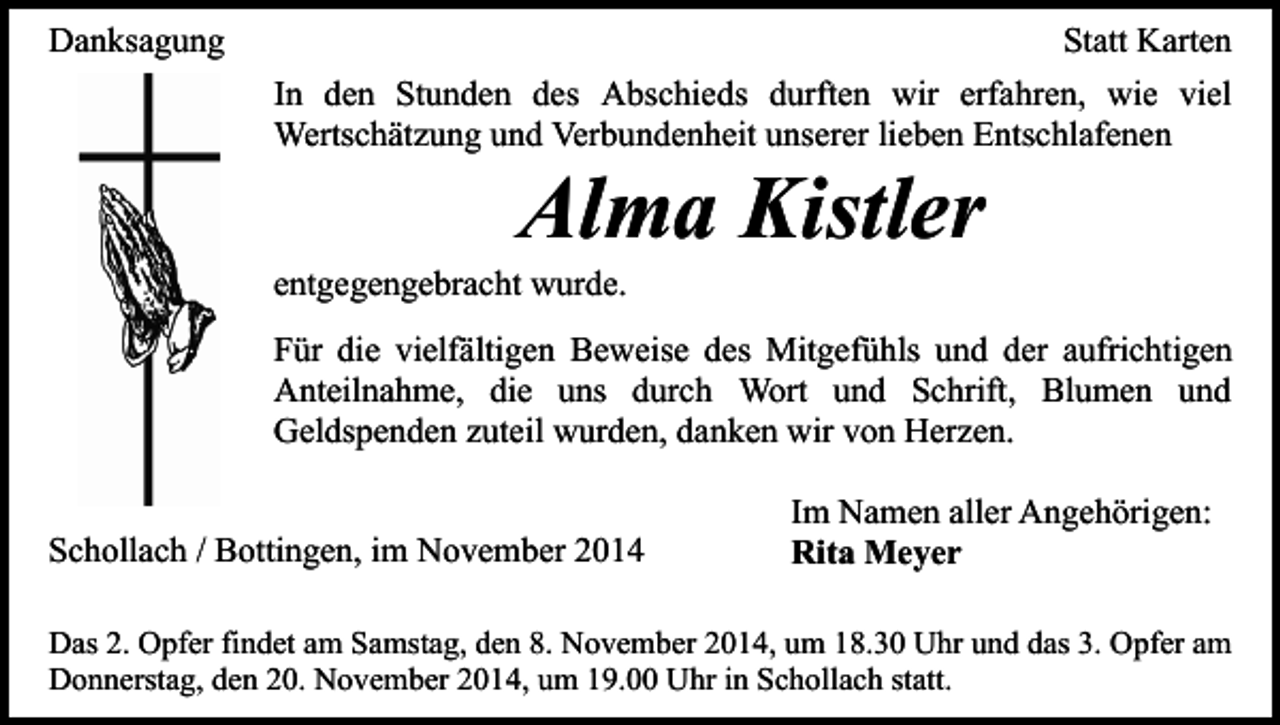 <p>Danksagung</p><p>Statt Karten<br />In den Stunden des Abschieds durften wir erfahren, wie viel<br />Wertschätzung und Verbundenheit unserer lieben Entschlafenen</p><p>Alma Kistler</p><p>entgegengebracht wurde.</p><p>Für die vielfältigen Beweise des Mitgefühls und der aufrichtigen<br />Anteilnahme, die uns durch Wort und Schrift, Blumen und<br />Geldspenden zuteil wurden, danken wir von Herzen.<br />Schollach / Bottingen, im November 2014</p><p>Im Namen aller Angehörigen:<br />Rita Meyer</p><p>Das 2. Opfer findet am Samstag, den 8. November 2014, um 18.30 Uhr und das 3. Opfer am<br />Donnerstag, den 20. November 2014, um 19.00 Uhr in Schollach statt.</p>