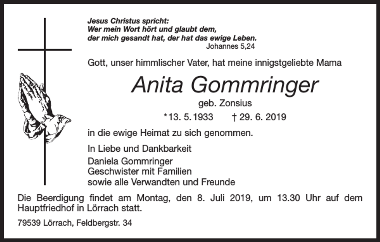 <p>Jesus Christus spricht:<br />Wer mein Wort hört und glaubt dem,<br />der mich gesandt hat, der hat das ewige Leben.<br />Johannes 5,24</p><p>Gott, unser himmlischer Vater, hat meine innigstgeliebte Mama</p><p>Anita Gommringer<br />geb. Zonsius<br />* 13. 5. 1933 † 29. 6. 2019</p><p>in die ewige Heimat zu sich genommen.<br />In Liebe und Dankbarkeit<br />Daniela Gommringer<br />Geschwister mit Familien<br />sowie alle Verwandten und Freunde<br />Die Beerdigung findet am Montag, den 8. Juli 2019, um 13.30 Uhr auf dem<br />­Hauptfriedhof in Lörrach statt.<br />79539 Lörrach, Feldbergstr. 34</p>