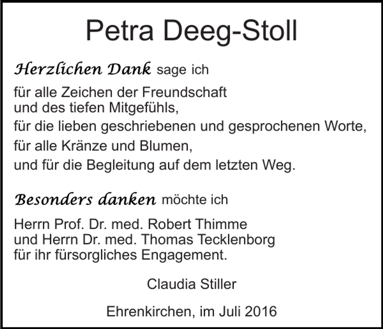 <p>Petra Deeg-Stoll<br />sage ich</p><p>für alle Zeichen der Freundschaft<br />und des tiefen Mitgefühls,<br />für die lieben geschriebenen und gesprochenen Worte,<br />für alle Kränze und Blumen,<br />und für die Begleitung auf dem letzten Weg.<br />möchte ich</p><p>Herrn Prof. Dr. med. Robert Thimme<br />und Herrn Dr. med. Thomas Tecklenborg<br />für ihr fürsorgliches Engagement.<br />Claudia Stiller<br />Ehrenkirchen, im Juli 2016</p>