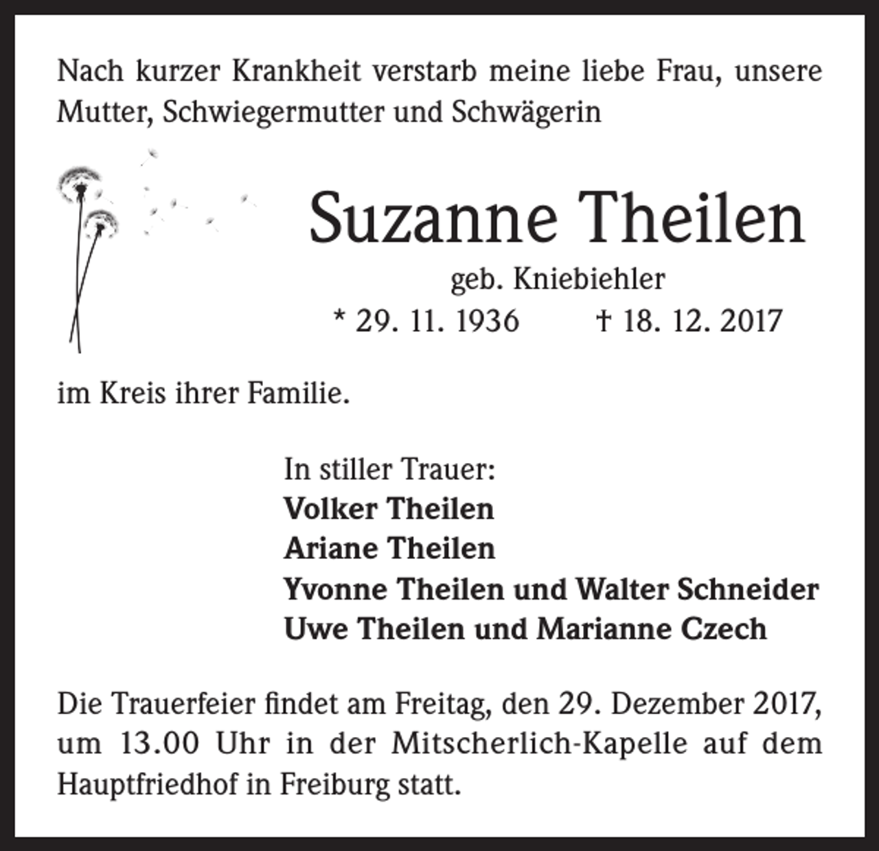 <p>Nach kurzer Krankheit verstarb meine liebe Frau, unsere<br />Mutter, Schwiegermutter und Schwägerin</p><p>Suzanne Theilen<br />geb. Kniebiehler<br />* 29. 11. 1936<br />† 18. 12. 2017</p><p>im Kreis ihrer Familie.<br />In stiller Trauer:<br />Volker Theilen<br />Ariane Theilen<br />Yvonne Theilen und Walter Schneider<br />Uwe Theilen und Marianne Czech<br />Die Trauerfeier findet am Freitag, den 29. Dezember 2017,<br />um 13.00 Uhr in der Mitscherlich-Kapelle auf dem<br />Hauptfriedhof in Freiburg statt.</p>