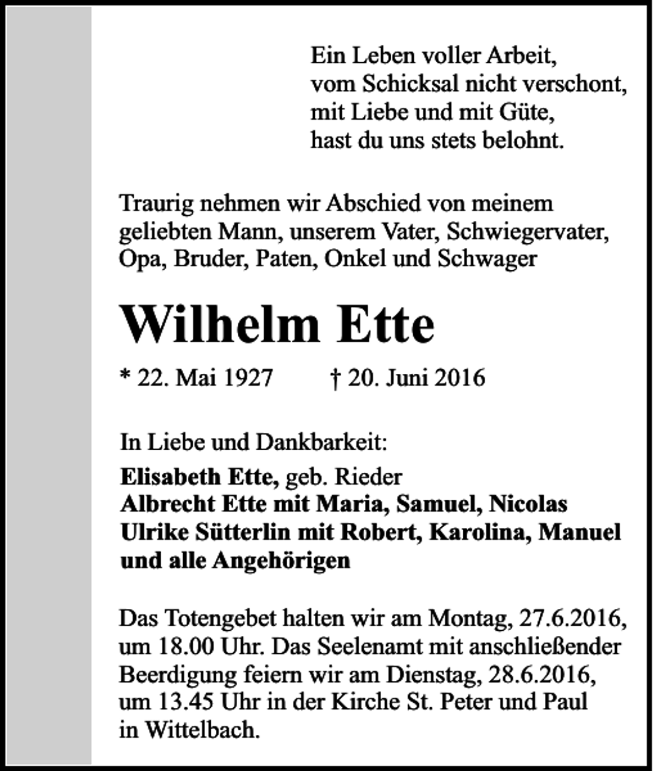 <p>Ein Leben voller Arbeit,<br />vom Schicksal nicht verschont,<br />mit Liebe und mit Güte,<br />hast du uns stets belohnt.<br />Traurig nehmen wir Abschied von meinem<br />geliebten Mann, unserem Vater, Schwiegervater,<br />Opa, Bruder, Paten, Onkel und Schwager</p><p>Wilhelm Ette<br />* 22. Mai 1927</p><p>† 20. Juni 2016</p><p>In Liebe und Dankbarkeit:<br />Elisabeth Ette, geb. Rieder<br />Albrecht Ette mit Maria, Samuel, Nicolas<br />Ulrike Sütterlin mit Robert, Karolina, Manuel<br />und alle Angehörigen<br />Das Totengebet halten wir am Montag, 27.6.2016,<br />um 18.00 Uhr. Das Seelenamt mit anschließender<br />Beerdigung feiern wir am Dienstag, 28.6.2016,<br />um 13.45 Uhr in der Kirche St. Peter und Paul<br />in Wittelbach.</p>
