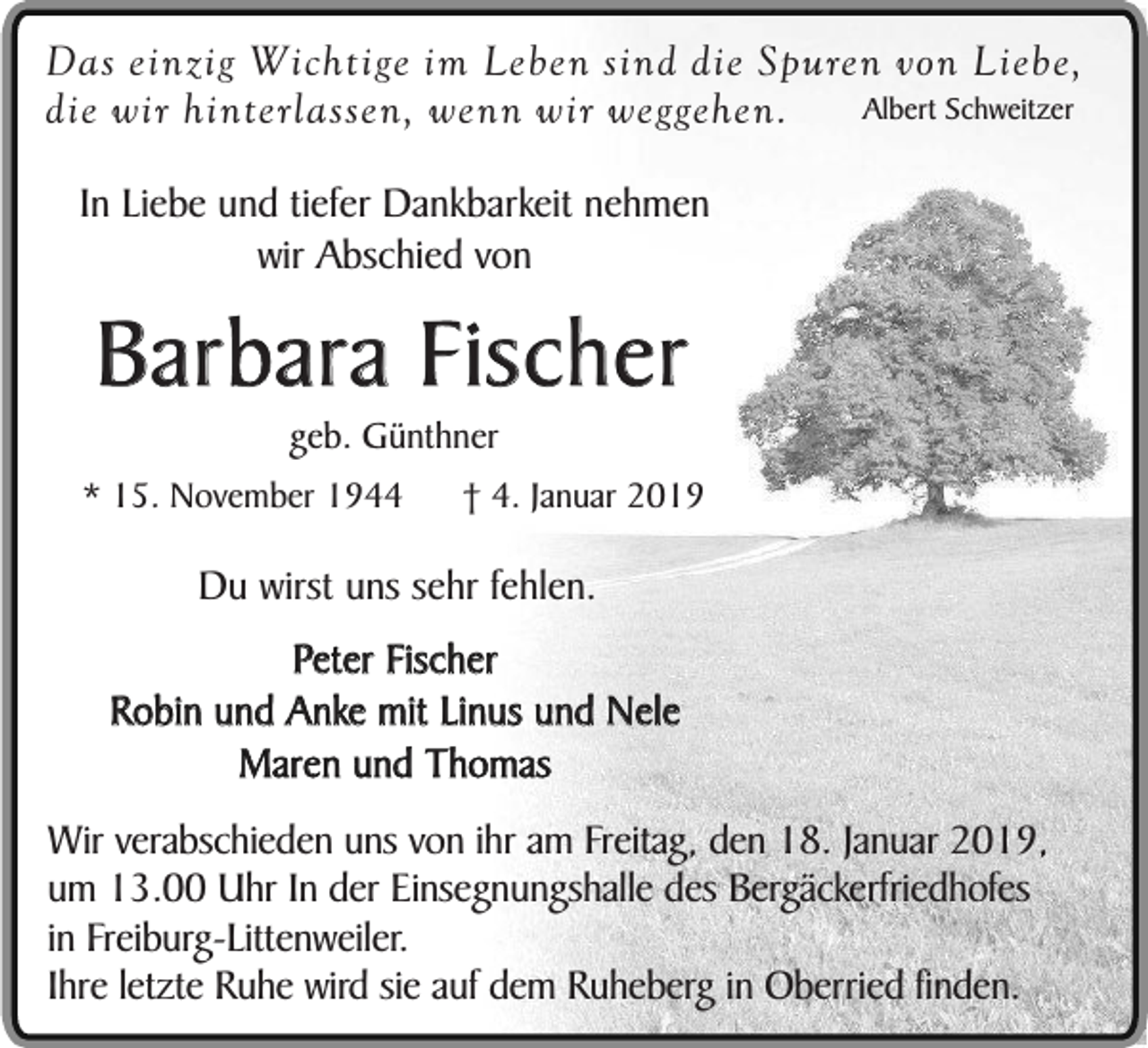 <p>Das einzig Wichtige im Leben sind die Spuren von Liebe,<br />Albert Schweitzer<br />die wir hinterlassen, wenn wir weggehen.<br />In Liebe und tiefer Dankbarkeit nehmen<br />wir Abschied von</p><p>Barbara Fischer<br />geb. Günthner</p><p>* 15. November 1944</p><p>† 4. Januar 2019</p><p>Du wirst uns sehr fehlen.<br />Peter Fischer<br />Robin und Anke mit Linus und Nele<br />Maren und Thomas<br />Wir verabschieden uns von ihr am Freitag, den 18. Januar 2019,<br />um 13.00 Uhr In der Einsegnungshalle des Bergäckerfriedhofes<br />in Freiburg-Littenweiler.<br />Ihre letzte Ruhe wird sie auf dem Ruheberg in Oberried finden.</p>