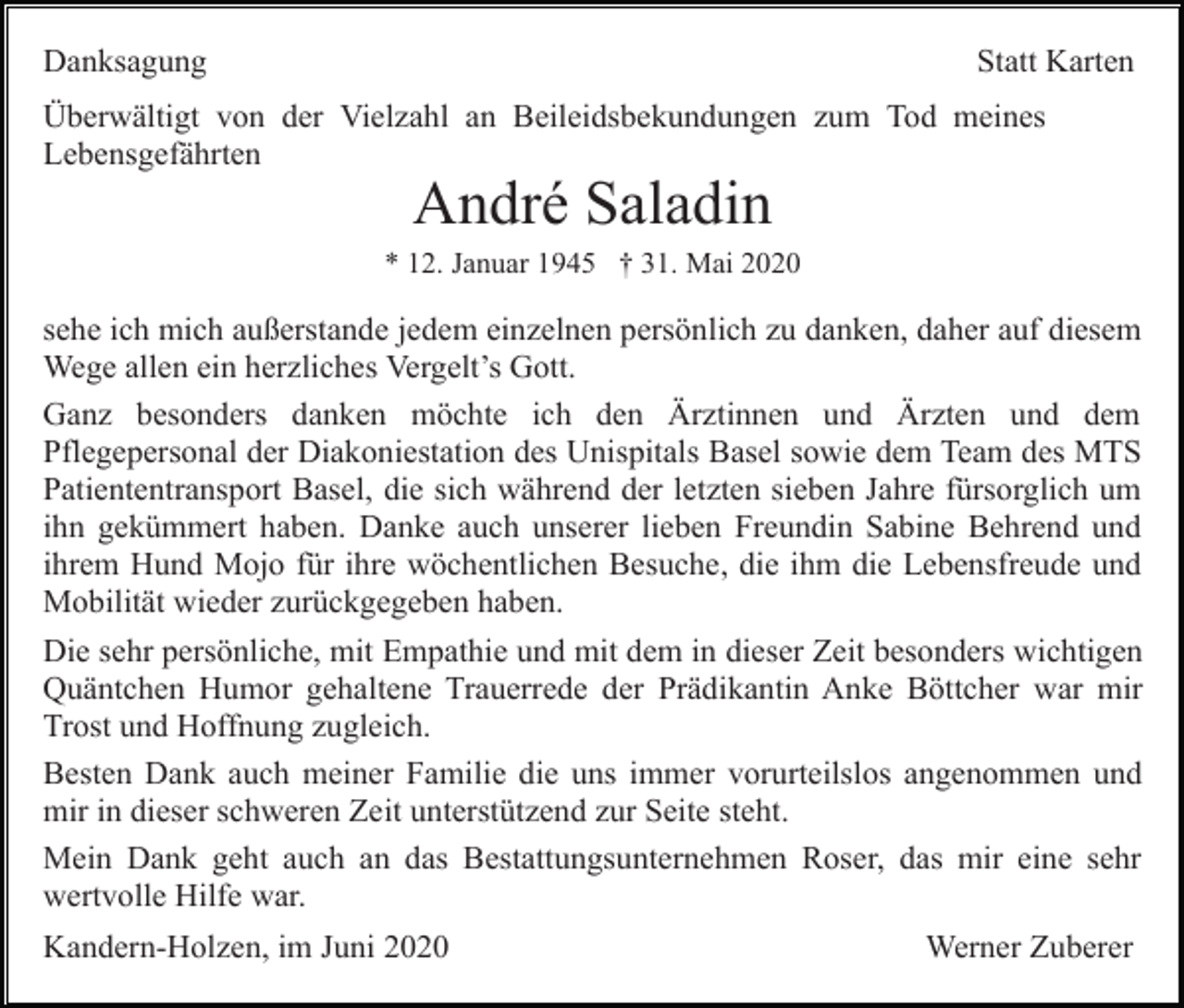 <p>Danksagung</p><p>Statt Karten</p><p>Überwältigt von der Vielzahl an Beileidsbekundungen zum Tod meines<br />Lebensgefährten</p><p>André Saladin<br />* 12. Januar 1945 † 31. Mai 2020</p><p>sehe ich mich außerstande jedem einzelnen persönlich zu danken, daher auf diesem<br />Wege allen ein herzliches Vergelt’s Gott.<br />Ganz besonders danken möchte ich den Ärztinnen und Ärzten und dem<br />Pflegepersonal der Diakoniestation des Unispitals Basel sowie dem Team des MTS<br />Patiententransport Basel, die sich während der letzten sieben Jahre fürsorglich um<br />ihn gekümmert haben. Danke auch unserer lieben Freundin Sabine Behrend und<br />ihrem Hund Mojo für ihre wöchentlichen Besuche, die ihm die Lebensfreude und<br />Mobilität wieder zurückgegeben haben.<br />Die sehr persönliche, mit Empathie und mit dem in dieser Zeit besonders wichtigen<br />Quäntchen Humor gehaltene Trauerrede der Prädikantin Anke Böttcher war mir<br />Trost und Hoffnung zugleich.<br />Besten Dank auch meiner Familie die uns immer vorurteilslos angenommen und<br />mir in dieser schweren Zeit unterstützend zur Seite steht.<br />Mein Dank geht auch an das Bestattungsunternehmen Roser, das mir eine sehr<br />wertvolle Hilfe war.<br />Kandern-Holzen, im Juni 2020</p><p>Werner Zuberer</p>