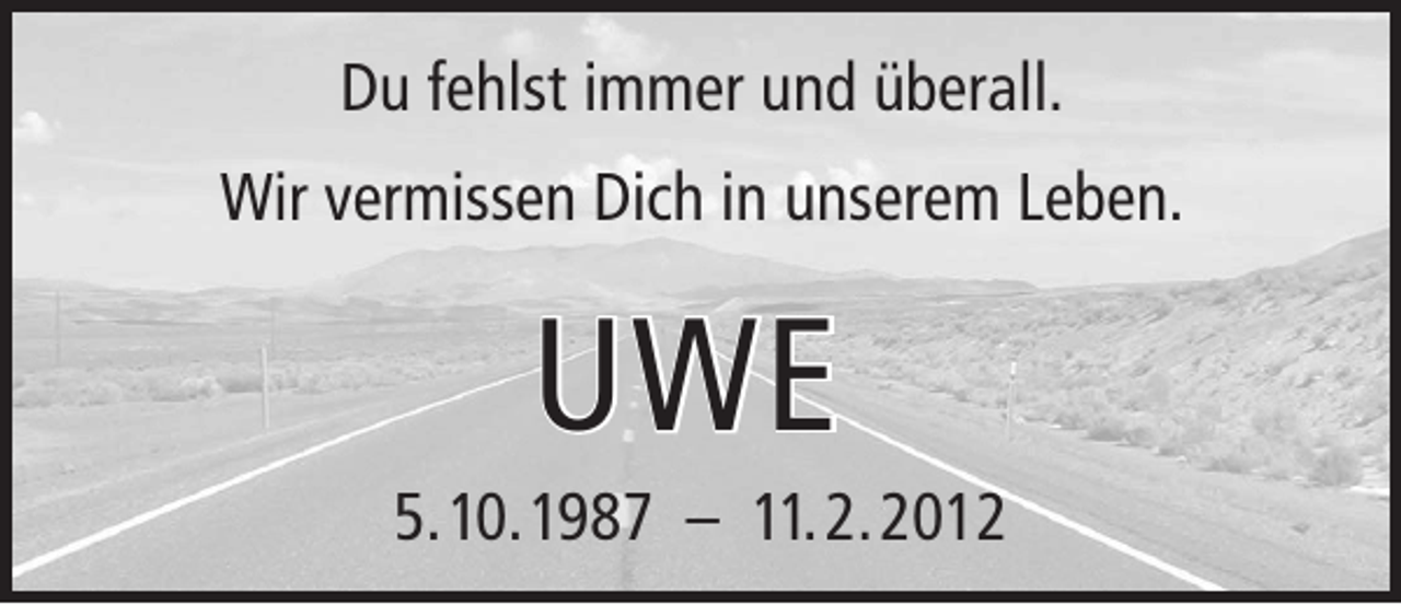 <p>Du fehlst immer und überall.<br />Wir vermissen Dich in unserem Leben.</p><p>UWE<br />5. 10. 1987 – 11. 2. 2012</p>
