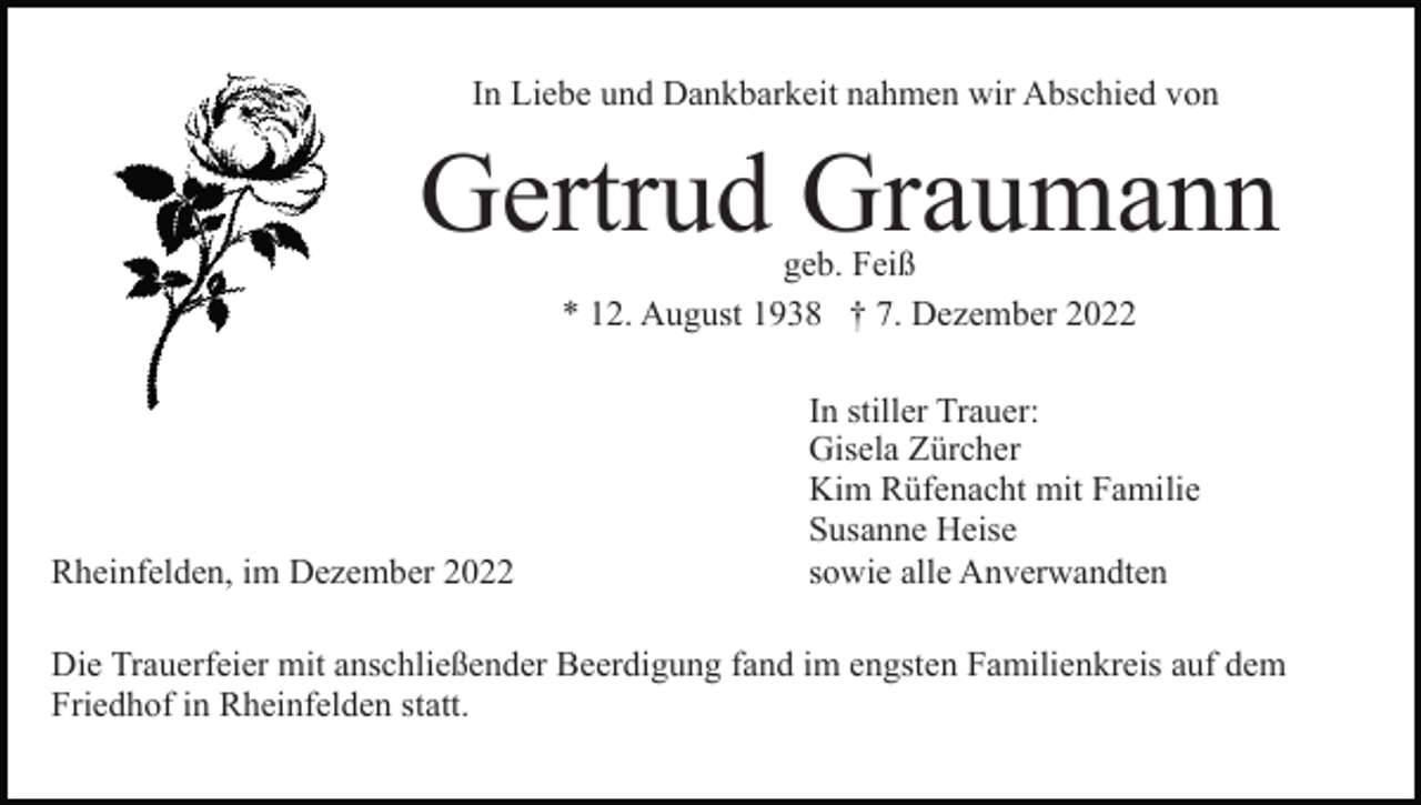 <p>In Liebe und Dankbarkeit nahmen wir Abschied von</p><p>Gertrud Graumann<br />geb. Feiß<br />* 12. August 1938 † 7. Dezember 2022</p><p>Rheinfelden, im Dezember 2022</p><p>In stiller Trauer:<br />Gisela Zürcher<br />Kim Rüfenacht mit Familie<br />Susanne Heise<br />sowie alle Anverwandten</p><p>Die Trauerfeier mit anschließender Beerdigung fand im engsten Familienkreis auf dem<br />Friedhof in Rheinfelden statt.</p>