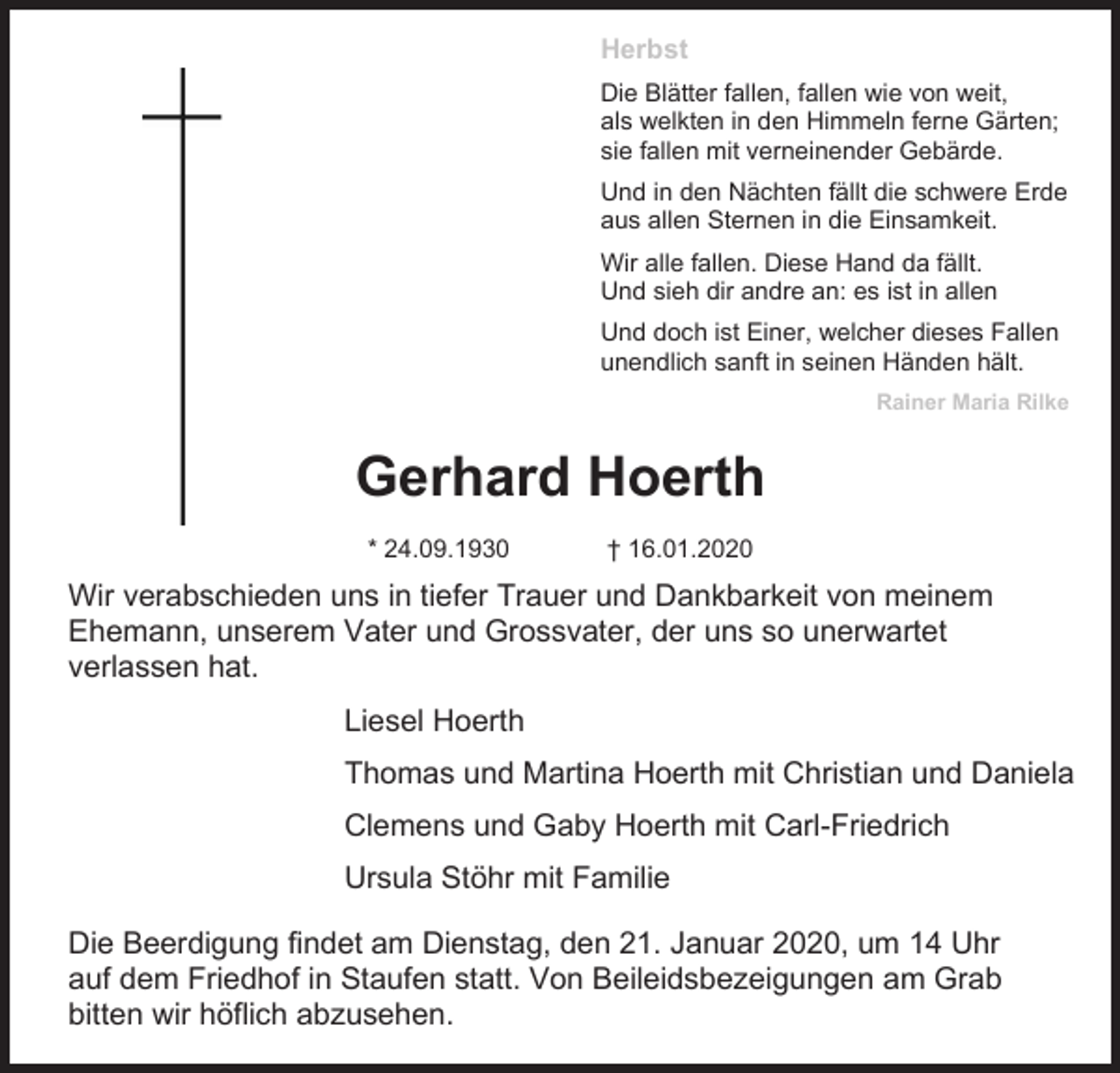 <p>Herbst<br />Die Blätter fallen, fallen wie von weit,<br />als welkten in den Himmeln ferne Gärten;<br />sie fallen mit verneinender Gebärde.<br />Und in den Nächten fällt die schwere Erde<br />aus allen Sternen in die Einsamkeit.<br />Wir alle fallen. Diese Hand da fällt.<br />Und sieh dir andre an: es ist in allen<br />Und doch ist Einer, welcher dieses Fallen<br />unendlich sanft in seinen Händen hält.<br />Rainer Maria Rilke</p><p>Gerhard Hoerth<br />* 24.09.1930</p><p>† 16.01.2020</p><p>Wir verabschieden uns in tiefer Trauer und Dankbarkeit von meinem<br />Ehemann, unserem Vater und Grossvater, der uns so unerwartet<br />verlassen hat.<br />Liesel Hoerth<br />Thomas und Martina Hoerth mit Christian und Daniela<br />Clemens und Gaby Hoerth mit Carl-Friedrich<br />Ursula Stöhr mit Familie<br />Die Beerdigung findet am Dienstag, den 21. Januar 2020, um 14 Uhr<br />auf dem Friedhof in Staufen statt. Von Beileidsbezeigungen am Grab<br />bitten wir höflich abzusehen.</p>