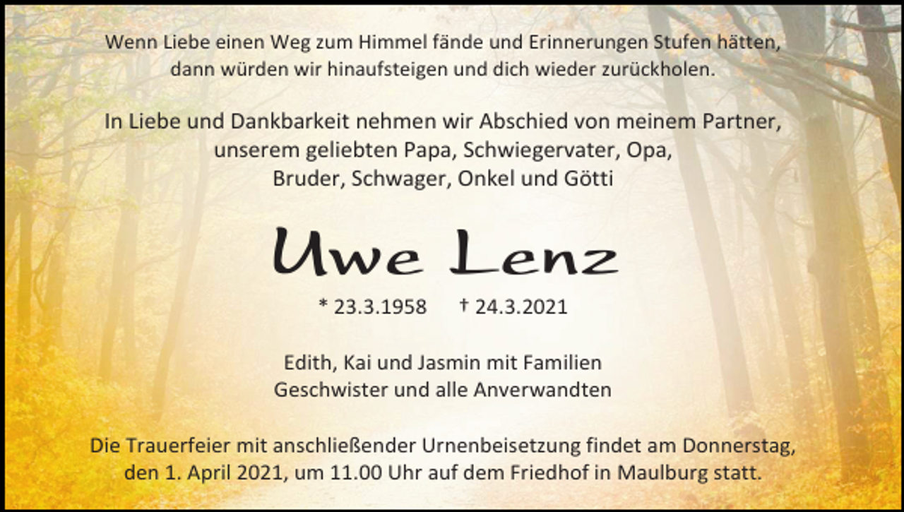 <p>Wenn Liebe einen Weg zum Himmel fände und Erinnerungen Stufen hätten,<br />dann würden wir hinaufsteigen und dich wieder zurückholen.</p><p>In Liebe und Dankbarkeit nehmen wir Abschied von meinem Partner,<br />unserem geliebten Papa, Schwiegervater, Opa,<br />Bruder, Schwager, Onkel und Götti</p><p>Uwe Lenz<br />* 23.3.1958</p><p>† 24.3.2021</p><p>Edith, Kai und Jasmin mit Familien<br />Geschwister und alle Anverwandten<br />Die Trauerfeier mit anschließender Urnenbeisetzung findet am Donnerstag,<br />den 1. April 2021, um 11.00 Uhr auf dem Friedhof in Maulburg statt.</p>