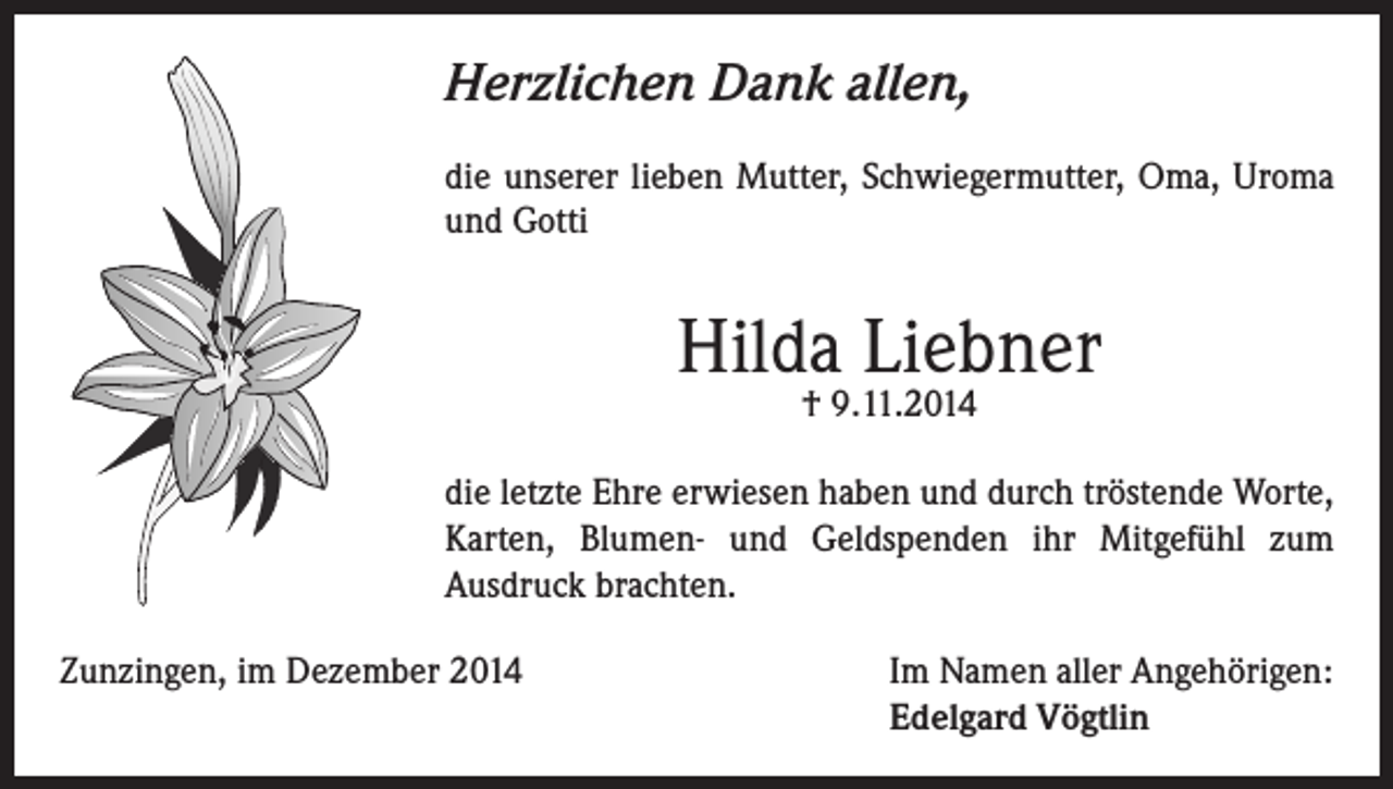 <p>Herzlichen Dank allen,<br />die unserer lieben Mutter, Schwiegermutter, Oma, Uroma<br />und Gotti</p><p>Hilda Liebner<br />† 9.11.2014</p><p>die letzte Ehre erwiesen haben und durch tröstende Worte,<br />Karten, Blumen- und Geldspenden ihr Mitgefühl zum<br />Ausdruck brachten.<br />Zunzingen, im Dezember 2014 Im Namen aller Angehörigen:<br />Edelgard Vögtlin</p>
