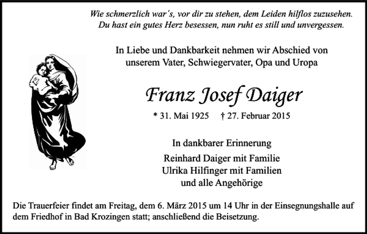 <p>Wie schmerzlich war´s, vor dir zu stehen, dem Leiden hilflos zuzusehen.<br />Du hast ein gutes Herz besessen, nun ruht es still und unvergessen.</p><p>In Liebe und Dankbarkeit nehmen wir Abschied von<br />unserem Vater, Schwiegervater, Opa und Uropa</p><p>Franz Josef Daiger<br />* 31. Mai 1925</p><p>† 27. Februar 2015</p><p>In dankbarer Erinnerung<br />Reinhard Daiger mit Familie<br />Ulrika Hilfinger mit Familien<br />und alle Angehörige<br />Die Trauerfeier findet am Freitag, dem 6. März 2015 um 14 Uhr in der Einsegnungshalle auf<br />dem Friedhof in Bad Krozingen statt; anschließend die Beisetzung.</p>