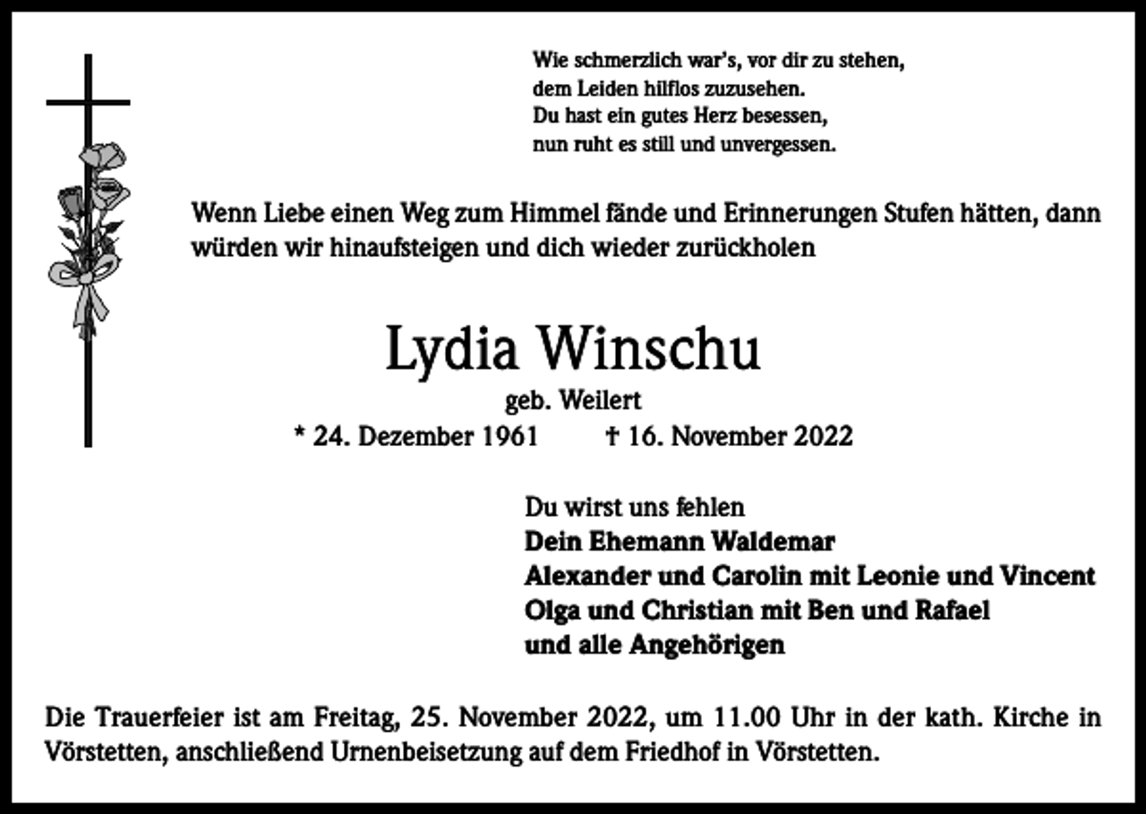 <p>Wie schmerzlich war’s, vor dir zu stehen,<br />dem Leiden hilflos zuzusehen.<br />Du hast ein gutes Herz besessen,<br />nun ruht es still und unvergessen.</p><p>Wenn Liebe einen Weg zum Himmel fände und Erinnerungen Stufen hätten, dann<br />würden wir hinaufsteigen und dich wieder zurückholen</p><p>Lydia Winschu</p><p>geb. Weilert<br />* 24. Dezember 1961<br />† 16. November 2022<br />Du wirst uns fehlen<br />Dein Ehemann Waldemar<br />Alexander und Carolin mit Leonie und Vincent<br />Olga und Christian mit Ben und Rafael<br />und alle Angehörigen<br />Die Trauerfeier ist am Freitag, 25. November 2022, um 11.00 Uhr in der kath. Kirche in<br />Vörstetten, anschließend Urnenbeisetzung auf dem Friedhof in Vörstetten.</p>