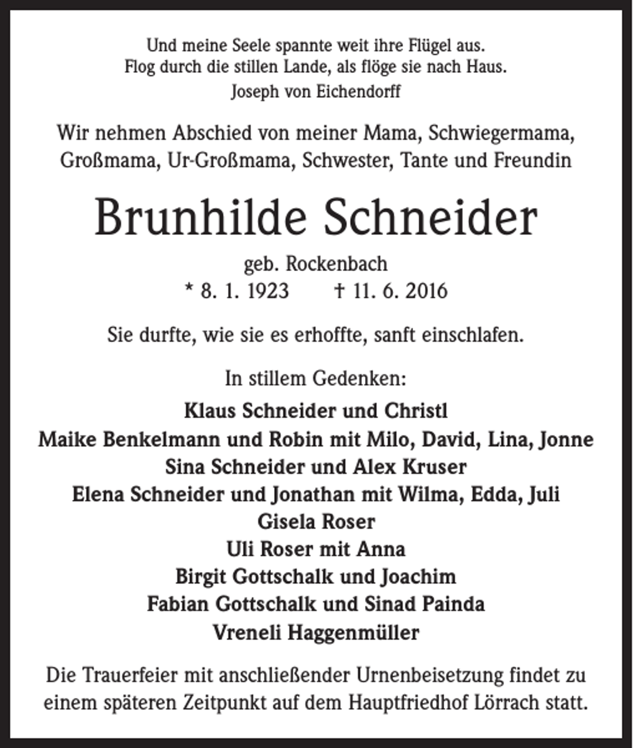 <p>Und meine Seele spannte weit ihre Flügel aus.<br />Flog durch die stillen Lande, als flöge sie nach Haus.<br />Joseph von Eichendorff</p><p>Wir nehmen Abschied von meiner Mama, Schwiegermama,<br />­Großmama, Ur-Großmama, Schwester, Tante und Freundin</p><p>Brunhilde Schneider<br />geb. Rockenbach<br />* 8. 1. 1923 † 11. 6. 2016<br />Sie durfte, wie sie es erhoffte, sanft einschlafen.<br />In stillem Gedenken:<br />Klaus Schneider und Christl<br />Maike Benkelmann und Robin mit Milo, David, Lina, Jonne<br />Sina Schneider und Alex Kruser<br />Elena Schneider und Jonathan mit Wilma, Edda, Juli<br />Gisela Roser<br />Uli Roser mit Anna<br />Birgit Gottschalk und Joachim<br />Fabian Gottschalk und Sinad Painda<br />Vreneli Haggenmüller<br />Die Trauerfeier mit anschließender Urnenbeisetzung findet zu<br />einem späteren Zeitpunkt auf dem Hauptfriedhof Lörrach statt.</p>