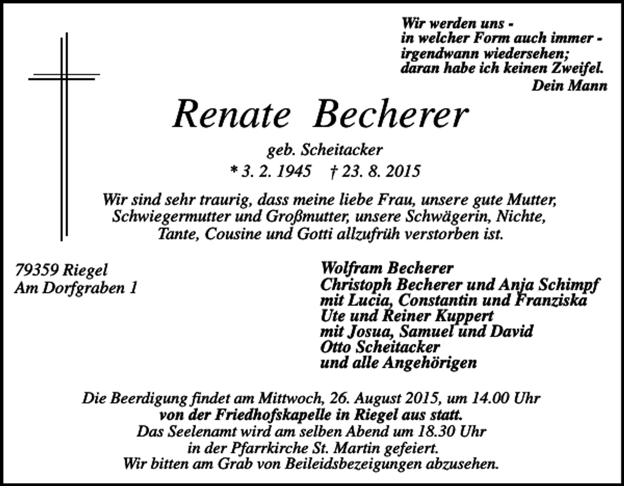 <p>Wir werden uns in welcher Form auch immer irgendwann wiedersehen;<br />daran habe ich keinen Zweifel.<br />Dein Mann</p><p>Renate Becherer<br />geb. Scheitacker<br />* 3. 2. 1945 † 23. 8. 2015<br />Wir sind sehr traurig, dass meine liebe Frau, unsere gute Mutter,<br />Schwiegermutter und Großmutter, unsere Schwägerin, Nichte,<br />Tante, Cousine und Gotti allzufrüh verstorben ist.<br />79359 Riegel<br />Am Dorfgraben 1</p><p>Wolfram Becherer<br />Christoph Becherer und Anja Schimpf<br />mit Lucia, Constantin und Franziska<br />Ute und Reiner Kuppert<br />mit Josua, Samuel und David<br />Otto Scheitacker<br />und alle Angehörigen</p><p>Die Beerdigung findet am Mittwoch, 26. August 2015, um 14.00 Uhr<br />von der Friedhofskapelle in Riegel aus statt.<br />Das Seelenamt wird am selben Abend um 18.30 Uhr<br />in der Pfarrkirche St. Martin gefeiert.<br />Wir bitten am Grab von Beileidsbezeigungen abzusehen.</p>