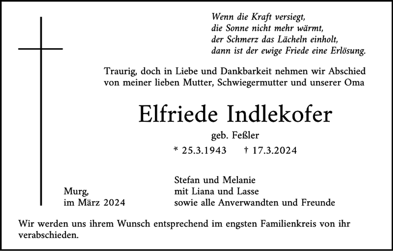<p>Wenn die Kraft versiegt,<br />die Sonne nicht mehr wärmt,<br />der Schmerz das Lächeln einholt,<br />dann ist der ewige Friede eine Erlösung.<br />Traurig, doch in Liebe und Dankbarkeit nehmen wir Abschied<br />von meiner lieben Mutter, Schwiegermutter und unserer Oma</p><p>Elfriede Indlekofer<br />geb. Feßler<br />* 25.3.1943<br />† 17.3.2024</p><p>Murg,<br />im März 2024</p><p>Stefan und Melanie<br />mit Liana und Lasse<br />sowie alle Anverwandten und Freunde</p><p>Wir werden uns ihrem Wunsch entsprechend im engsten Familienkreis von ihr<br />verabschieden.</p>
