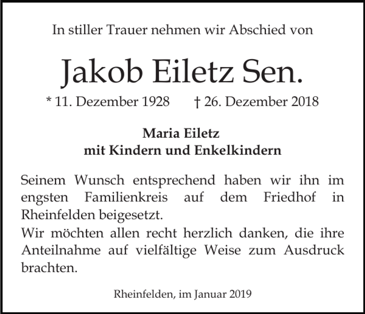 <p>In stiller Trauer nehmen wir Abschied von</p><p>Jakob Eiletz Sen.<br />* 11. Dezember 1928</p><p>† 26. Dezember 2018</p><p>Maria Eiletz<br />mit Kindern und Enkelkindern<br />Seinem Wunsch entsprechend haben wir ihn im<br />engsten Familienkreis auf dem Friedhof in<br />Rheinfelden beigesetzt.<br />Wir möchten allen recht herzlich danken, die ihre<br />Anteilnahme auf vielfältige Weise zum Ausdruck<br />brachten.<br />Rheinfelden, im Januar 2019</p>