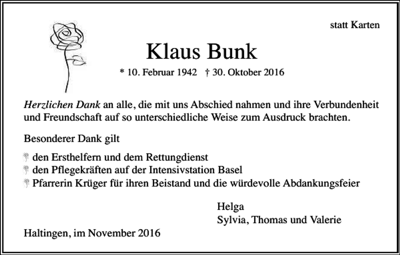 <p>statt Karten</p><p>Klaus Bunk<br />* 10. Februar 1942 † 30. Oktober 2016</p><p>Herzlichen Dank an alle, die mit uns Abschied nahmen und ihre Verbundenheit<br />und Freundschaft auf so unterschiedliche Weise zum Ausdruck brachten.<br />Besonderer Dank gilt<br />den Ersthelfern und dem Rettungdienst<br />den Pflegekräften auf der Intensivstation Basel<br />Pfarrerin Krüger für ihren Beistand und die würdevolle Abdankungsfeier<br />Helga<br />Sylvia, Thomas und Valerie<br />Haltingen, im November 2016</p>