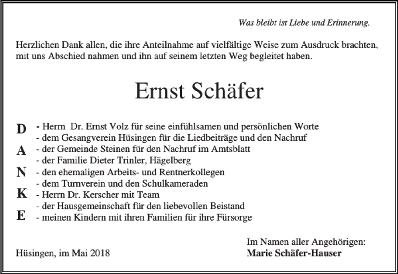 <p>Was bleibt ist Liebe und Erinnerung.</p><p>Herzlichen Dank allen, die ihre Anteilnahme auf vielfältige Weise zum Ausdruck brachten,<br />mit uns Abschied nahmen und ihn auf seinem letzten Weg begleitet haben.</p><p>Ernst Schäfer<br />D<br />A<br />N<br />K<br />E</p><p>- Herrn Dr. Ernst Volz für seine einfühlsamen und persönlichen Worte</p><p>- dem Gesangverein Hüsingen für die Liedbeiträge und den Nachruf<br />- der Gemeinde Steinen für den Nachruf im Amtsblatt<br />- der Familie Dieter Trinler, Hägelberg<br />- den ehemaligen Arbeits- und Rentnerkollegen<br />- dem Turnverein und den Schulkameraden<br />- Herrn Dr. Kerscher mit Team<br />- der Hausgemeinschaft für den liebevollen Beistand<br />- meinen Kindern mit ihren Familien für ihre Fürsorge</p><p>Hüsingen, im Mai 2018</p><p>Im Namen aller Angehörigen:<br />Marie Schäfer-Hauser</p>