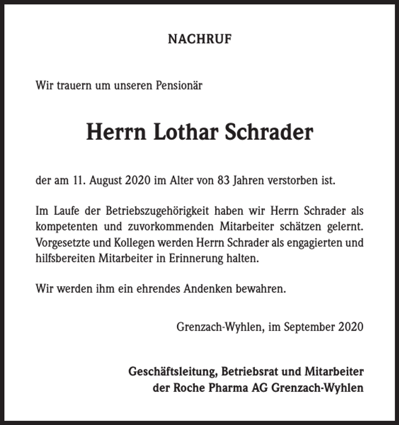 <p>NACHRUF<br />Wir trauern um unseren Pensionär</p><p>Herrn Lothar Schrader<br />der am 11. August 2020 im Alter von 83 Jahren verstorben ist.<br />Im Laufe der Betriebszugehörigkeit haben wir Herrn Schrader als<br />kompetenten und zuvorkommenden Mitarbeiter schätzen gelernt.<br />Vorgesetzte und Kollegen werden Herrn Schrader als engagierten und<br />hilfsbereiten Mitarbeiter in Erinnerung halten.<br />Wir werden ihm ein ehrendes Andenken bewahren.<br />Grenzach-Wyhlen, im September 2020<br />Geschäftsleitung, Betriebsrat und Mitarbeiter<br />der Roche Pharma AG Grenzach-Wyhlen</p>