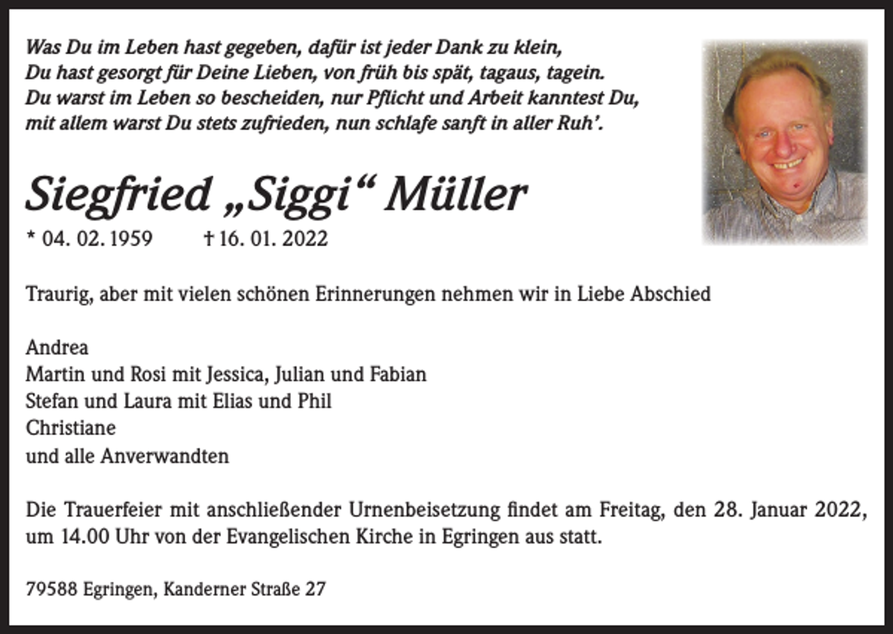 <p>Was Du im Leben hast gegeben, dafür ist jeder Dank zu klein,<br />Du hast gesorgt für Deine Lieben, von früh bis spät, tagaus, tagein.<br />Du warst im Leben so bescheiden, nur Pflicht und Arbeit kanntest Du,<br />mit allem warst Du stets zufrieden, nun schlafe sanft in aller Ruh’.</p><p>Siegfried „Siggi“ Müller<br />* 04. 02. 1959</p><p>† 16. 01. 2022</p><p>Traurig, aber mit vielen schönen Erinnerungen nehmen wir in Liebe Abschied<br />Andrea<br />Martin und Rosi mit Jessica, Julian und Fabian<br />Stefan und Laura mit Elias und Phil<br />Christiane<br />und alle Anverwandten<br />Die Trauerfeier mit anschließender Urnenbeisetzung findet am Freitag, den 28. Januar 2022,<br />um 14.00 Uhr von der Evangelischen Kirche in Egringen aus statt.<br />79588 Egringen, Kanderner Straße 27</p>