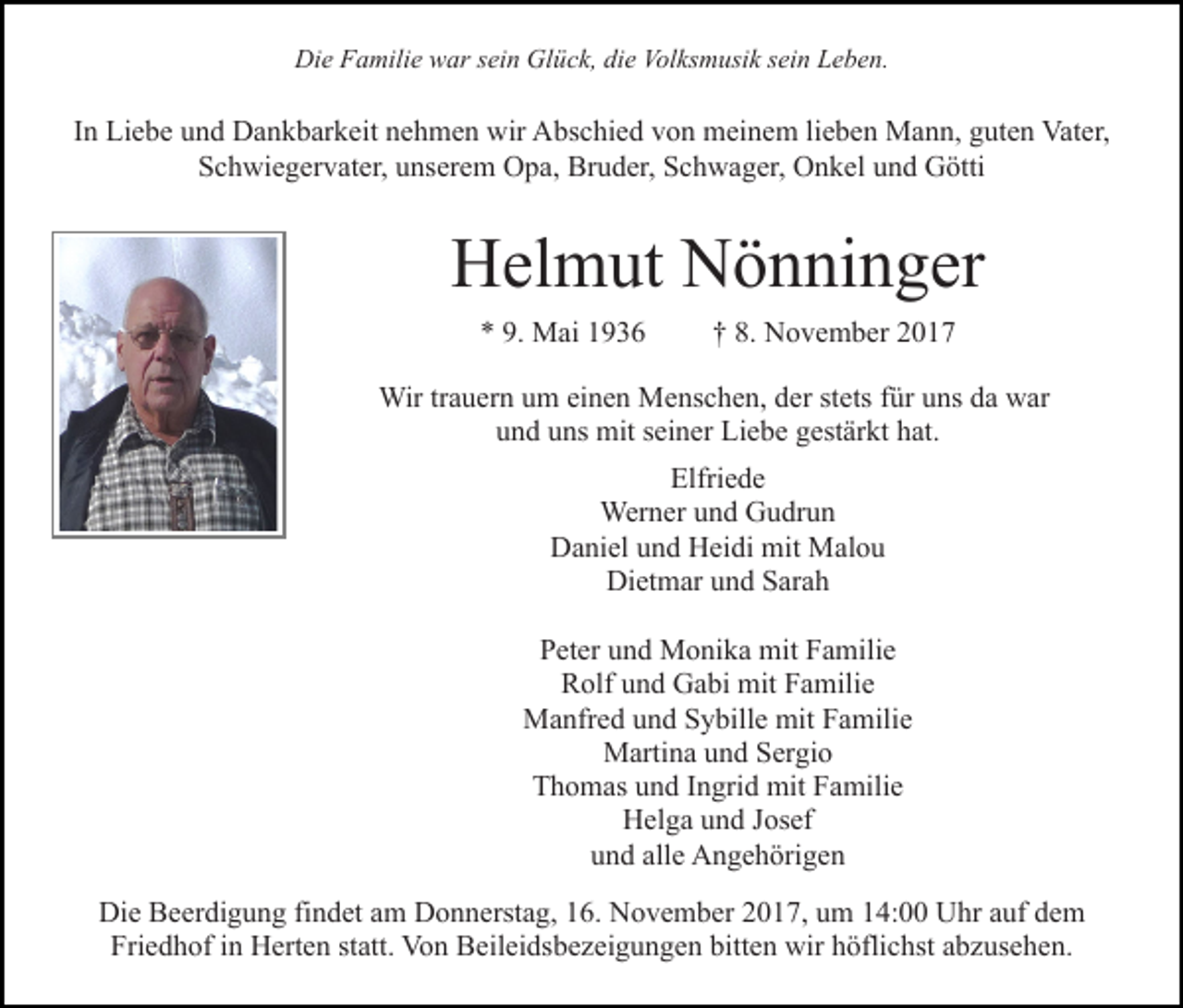 <p>Die<br />Di<br />e FFamilie<br />a mili e wwar<br />ar s sein<br />ei n Gl<br />Glück,<br />ü c k, die<br />di e Volksmusik<br />Vol ks m usi k ssein<br />ei n Leben.<br />L e b e n.</p><p>IInn Liebe<br />Li e b e und<br />u n d Dankbarkeit<br />D a n k b ar k eit nehmen<br />n e h m e n wir<br />wir Abschied<br />A bs c hi e d von<br />vo n meinem<br />m ei n e m lilieben<br />e b e n Mann,<br />M a n n, guten<br />g ut e n Vater,<br />Vat er,<br />SSchwiegervater,<br />c h wi e g er v at er, uunserem<br />ns er e m Opa,<br />O p a, Bruder,<br />Br u d er, Schwager,<br />S c h w a g er, OOnkel<br />n k el uund<br />n d GGötti<br />ötti</p><p>HHelmut<br />el m ut NNönninger<br />ö n ni n g er<br />** 9.<br />9. Mai<br />M ai 11</p><p>†† 8.<br />8. November<br />N o v e m b er 22</p><p>Wirtr trauern<br />Wir<br />a u er n u um<br />m eieinen<br />n e n MMenschen,<br />e ns c h e n, dder<br />er ststets<br />ets ffür<br />ür uuns<br />ns ddaa war<br />w ar<br />und<br />u n d uuns<br />ns mit<br />mit sseiner<br />ei n er Liebe<br />Li e b e ggestärkt<br />est är kt hhat.<br />at.<br />Elfriede<br />Elfri<br />e de<br />Werner<br />Wer n er u und<br />n d GGudrun<br />u dr u n<br />Daniel<br />D a ni el uund<br />n d HHeidi<br />ei di mit<br />mit Malou<br />Ma l o u<br />Dietmar<br />Di<br />et m ar uund<br />n d SSarah<br />ar a h<br />PPeter<br />et er uund<br />n d Monika<br />M o ni k a mit<br />mit FFamilie<br />a m ili e<br />RRolf<br />olf uund<br />n d Gabi<br />G a bi mit<br />mit FFamilie<br />a mili e<br />MManfred<br />a nfr e d u und<br />n d S Sybille<br />y bill e mit<br />a mili e<br />mit FFamilie<br />M arti n a u und<br />n d S Sergio<br />er gi o<br />Martina<br />TThomas<br />h o m as uund<br />n d IIngrid<br />n gri d mit<br />mit FFamilie<br />a mili e<br />H el g a uund<br />n d J Josef<br />os ef<br />Helga<br />u n d all<br />e Angehörigen<br />A n g e h öri g e n<br />und<br />alle<br />Di e BBeerdigung<br />Die<br />e er di g u n g fifindet<br />n d et aam<br />m Donnerstag,<br />D o n n erst a g, 16.<br />1 6. November<br />N o v e m ber 2017,<br />2 0 1 7, um<br />u m 14:00<br />1 4: Uhr<br />U hr aauf<br />u f dem<br />de m<br />Fri<br />Friedhof<br />e d h of iin<br />n Herten<br />H ert e n ststatt.<br />att. Von<br />V o n Beileidsbezeigungen<br />B eil ei ds b e z ei g u n g e n bbitten<br />itt e n wir<br />wir höflichst<br />h öfli c hst abzusehen.<br />a b z us eh e n.</p>