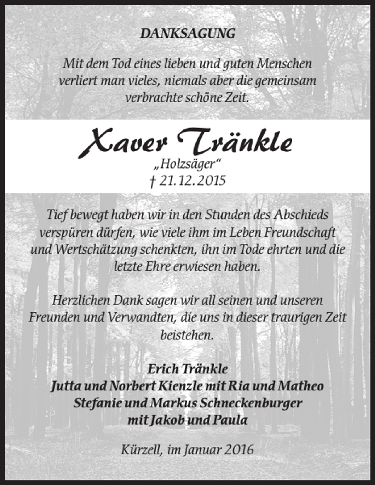 <p>DANKSAGUNG<br />Mit dem Tod eines lieben und guten Menschen<br />verliert man vieles, niemals aber die gemeinsam<br />verbrachte schöne Zeit.</p><p>Xaver Tränkle<br />„Holzsäger“<br />† 21.12.2015</p><p>Tief bewegt haben wir in den Stunden des Abschieds<br />verspüren dürfen, wie viele ihm im Leben Freundschaft<br />und Wertschätzung schenkten, ihn im Tode ehrten und die<br />letzte Ehre erwiesen haben.<br />Herzlichen Dank sagen wir all seinen und unseren<br />Freunden und Verwandten, die uns in dieser traurigen Zeit<br />beistehen.<br />Erich Tränkle<br />Jutta und Norbert Kienzle mit Ria und Matheo<br />Stefanie und Markus Schneckenburger<br />mit Jakob und Paula<br />Kürzell, im Januar 2016</p>