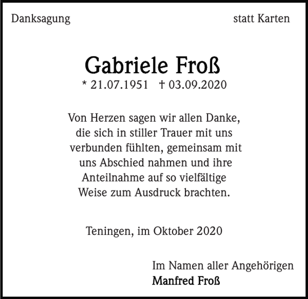 <p>Danksagung</p><p>statt Karten</p><p>* 21.07.1951 † 03.09.2020<br />Von Herzen sagen wir allen Danke,<br />die sich in stiller Trauer mit uns<br />verbunden fühlten, gemeinsam mit<br />uns Abschied nahmen und ihre<br />Anteilnahme auf so vielfältige<br />Weise zum Ausdruck brachten.<br />Teningen, im Oktober 2020<br />Im Namen aller Angehörigen</p>
