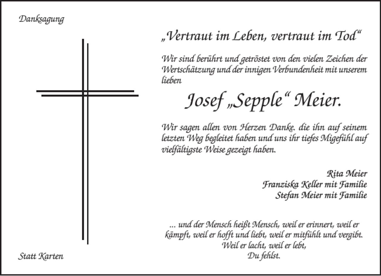 <p>Danksagung</p><p>„Vertraut im Leben, vertraut im Tod“<br />Wir sind berührt und getröstet von den vielen Zeichen der<br />Wertschätzung und der innigen Verbundenheit mit unserem<br />lieben</p><p>Josef „Sepple“ Meier.<br />Wir sagen allen von Herzen Danke. die ihn auf seinem<br />letzten Weg begleitet haben und uns ihr tiefes Migefühl auf<br />vielfältigste Weise gezeigt haben.<br />Rita Meier<br />Franziska Keller mit Familie<br />Stefan Meier mit Familie</p><p>Statt Karten</p><p>... und der Mensch heißt Mensch, weil er erinnert, weil er<br />kämpft, weil er hofft und liebt, weil er mitfühlt und vergibt.<br />Weil er lacht, weil er lebt,<br />Du fehlst.</p>