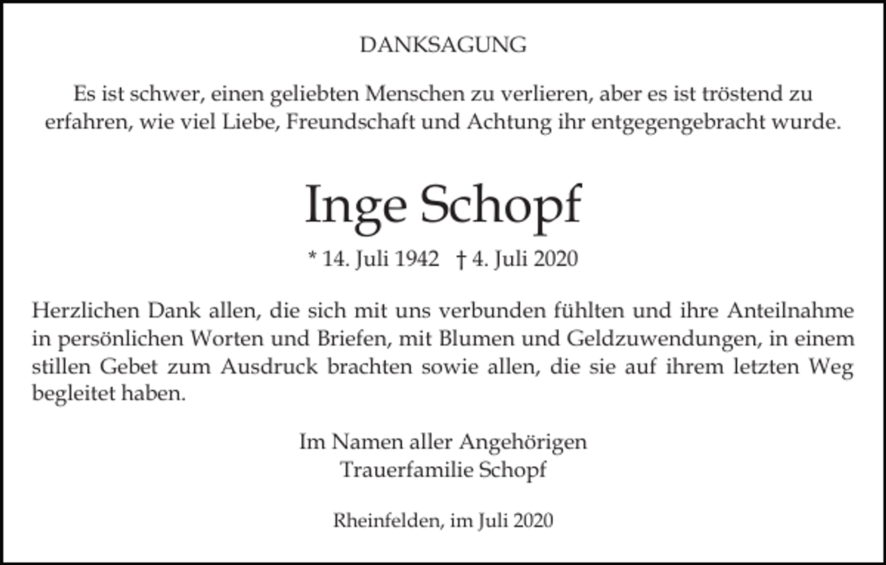 <p>DANKSAGUNG<br />Es ist schwer, einen geliebten Menschen zu verlieren, aber es ist tröstend zu<br />erfahren, wie viel Liebe, Freundschaft und Achtung ihr entgegengebracht wurde.</p><p>Inge Schopf<br />* 14. Juli 1942 † 4. Juli 2020<br />Herzlichen Dank allen, die sich mit uns verbunden fühlten und ihre Anteilnahme<br />in persönlichen Worten und Briefen, mit Blumen und Geldzuwendungen, in einem<br />stillen Gebet zum Ausdruck brachten sowie allen, die sie auf ihrem letzten Weg<br />begleitet haben.<br />Im Namen aller Angehörigen<br />Trauerfamilie Schopf<br />Rheinfelden, im Juli 2020</p>