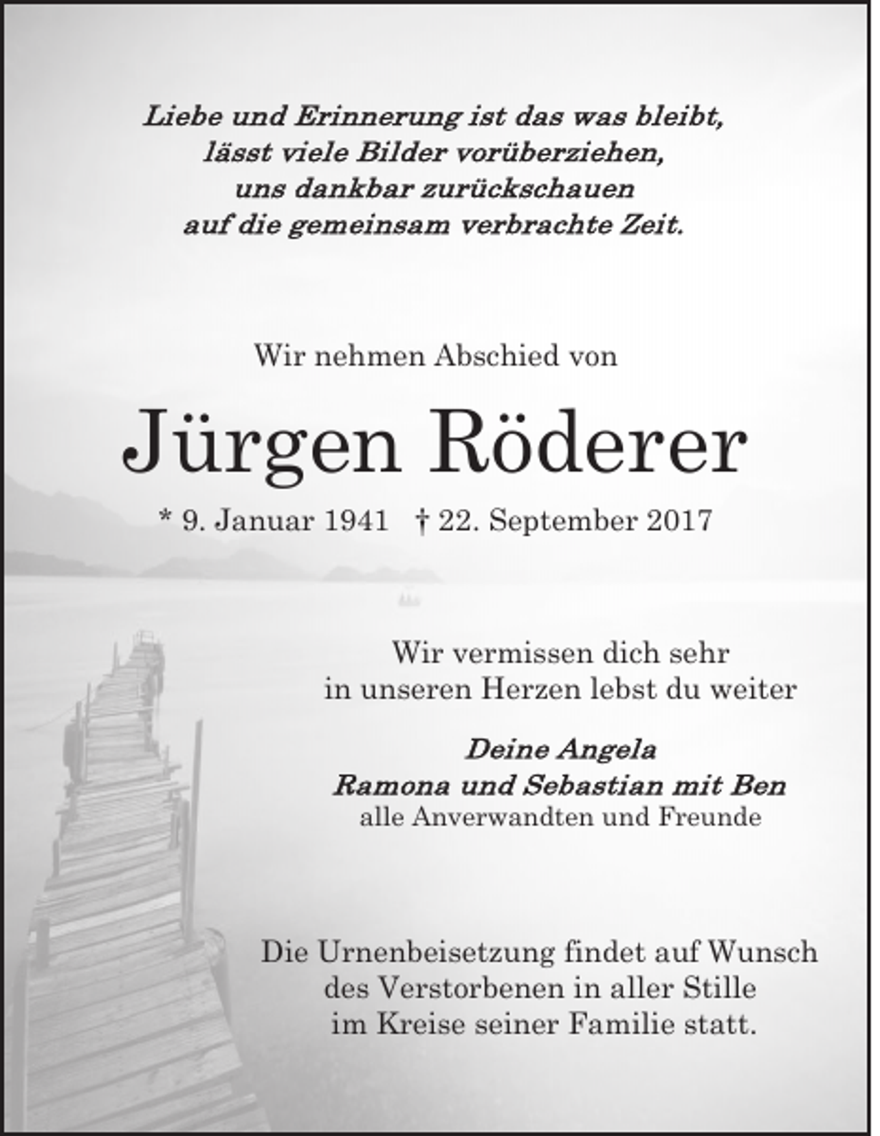 <p>Wi<br />r n nehmen<br />e h m e n AAbschied<br />b s c hi e d von<br />vo n<br />Wir</p><p>JJürgen<br />ü r g e n Röderer<br />R ö d er er<br />** 9.<br />9. Januar<br />J a n u a r 194 9 4 1 †† 22.<br />. September<br />S e pt e m b e r</p><p>Wir<br />Wi<br />r v vermissen<br />e r mi s s e n didich<br />c h s esehr<br />hr<br />i n unseren<br />u n s e r e n Herzen<br />H e r z e n llebst<br />e bst du<br />d u weiter<br />w eit e r<br />in</p><p>all<br />alle<br />e Anverwandten<br />A n v e r w a n dt e n und<br />u n d Freunde<br />Fr e u n d e</p><p>Die<br />Di<br />e Urnenbeisetzung<br />U r n e n b ei s et z u n g findet<br />fi n d et auf<br />a uf Wunsch<br />W u nsc h<br />des<br />d e s Verstorbenen<br />V e r st o r b e n e n iin<br />n aaller<br />ll e r Stille<br />Still e<br />i m Kreise<br />K r ei s e seiner<br />s ei n e r Familie<br />F a mili e statt.<br />st att.<br />im</p>