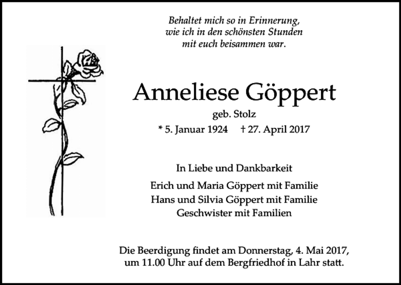 <p>Behaltet mich so in Erinnerung,<br />wie ich in den schönsten Stunden<br />mit euch beisammen war.</p><p>Anneliese Göppert<br />geb. Stolz<br />* 5. Januar 1924</p><p>† 27. April 2017</p><p>In Liebe und Dankbarkeit<br />Erich und Maria Göppert mit Familie<br />Hans und Silvia Göppert mit Familie<br />Geschwister mit Familien<br />Die Beerdigung ﬁndet am Donnerstag, 4. Mai 2017,<br />um 11.00 Uhr auf dem Bergfriedhof in Lahr sta�.</p>