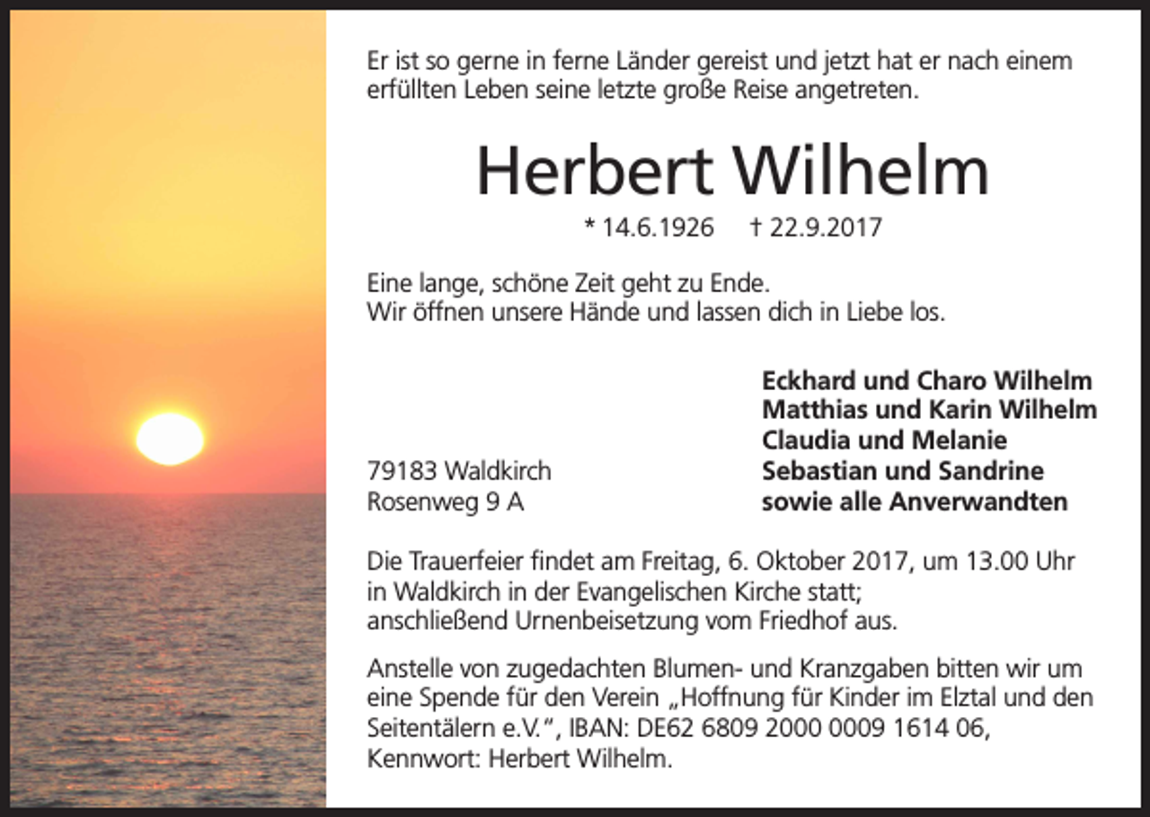 <p>Er ist so gerne in ferne Länder gereist und jetzt hat er nach einem<br />erfüllten Leben seine letzte große Reise angetreten.</p><p>Herbert Wilhelm<br />* 14.6.1926</p><p>† 22.9.2017</p><p>Eine lange, schöne Zeit geht zu Ende.<br />Wir öffnen unsere Hände und lassen dich in Liebe los.</p><p>79183 Waldkirch<br />Rosenweg 9 A</p><p>Eckhard und Charo Wilhelm<br />Matthias und Karin Wilhelm<br />Claudia und Melanie<br />Sebastian und Sandrine<br />sowie alle Anverwandten</p><p>Die Trauerfeier findet am Freitag, 6. Oktober 2017, um 13.00 Uhr<br />in Waldkirch in der Evangelischen Kirche statt;<br />anschließend Urnenbeisetzung vom Friedhof aus.<br />Anstelle von zugedachten Blumen- und Kranzgaben bitten wir um<br />eine Spende für den Verein „Hoffnung für Kinder im Elztal und den<br />Seitentälern e.V.“, IBAN: DE62 6809 29 1614 06,<br />Kennwort: Herbert Wilhelm.</p>