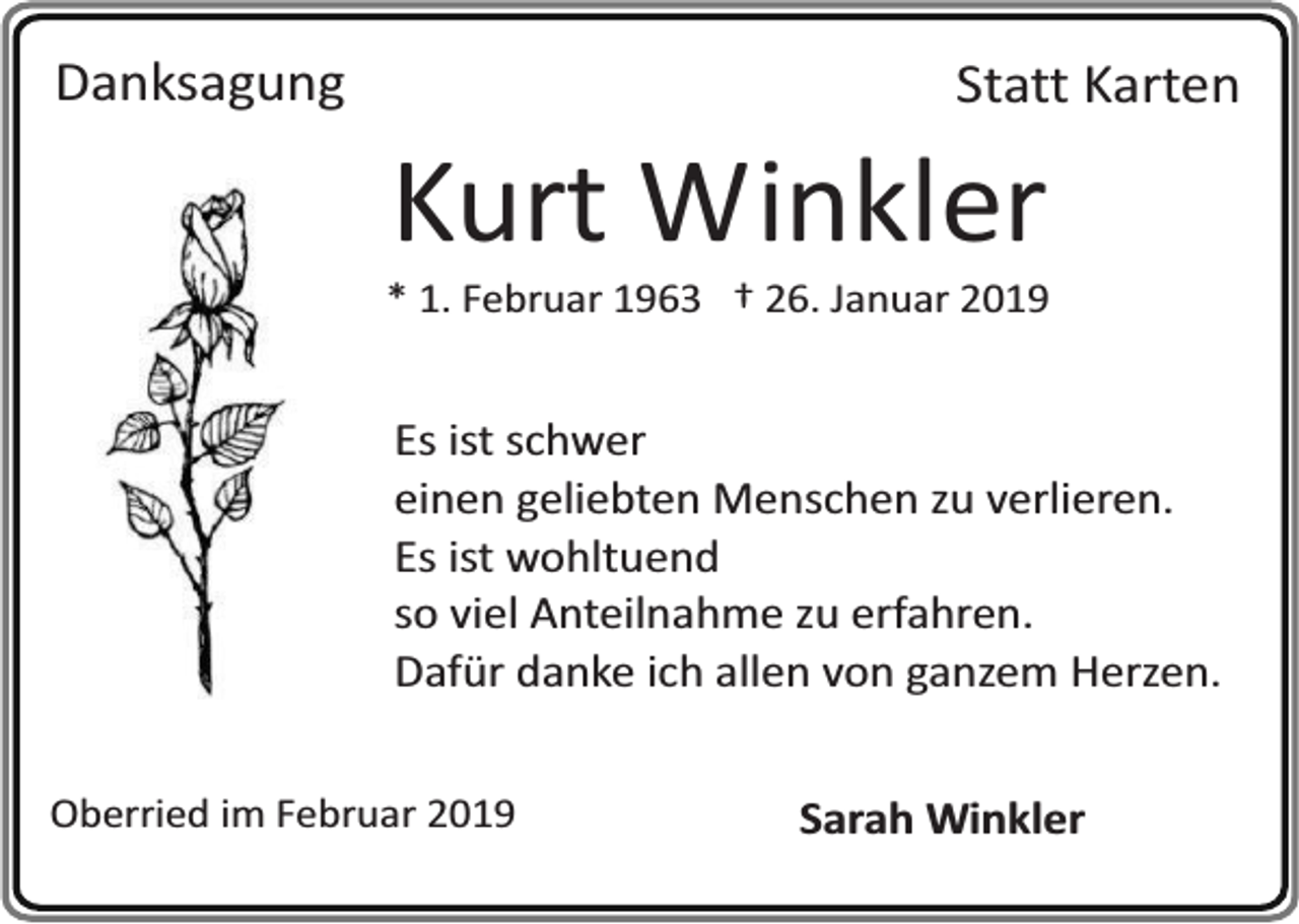 <p>Danksagung</p><p>Statt Karten</p><p>Kurt Winkler</p><p>* 1. Februar 1963 † 26. Januar 2019</p><p>Es ist schwer<br />einen geliebten Menschen zu verlieren.<br />Es ist wohltuend<br />so viel Anteilnahme zu erfahren.<br />Dafür danke ich allen von ganzem Herzen.<br />Oberried im Februar 2019</p><p>Sarah Winkler</p>