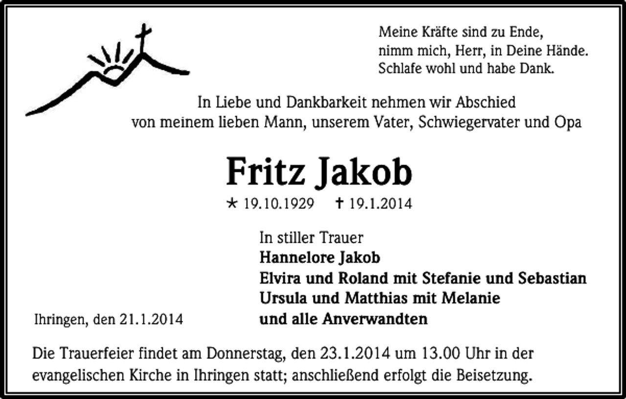 <p>Meine Kräfte sind zu Ende,<br />nimm mich, Herr, in Deine Hände.<br />Schlafe wohl und habe Dank.</p><p>In Liebe und Dankbarkeit nehmen wir Abschied<br />von meinem lieben Mann, unserem Vater, Schwiegervater und Opa</p><p>Fritz Jakob<br /> 19.10.1929</p><p>Ihringen, den 21.1.2014</p><p> 19.1.2014</p><p>In stiller Trauer<br />Hannelore Jakob<br />Elvira und Roland mit Stefanie und Sebastian<br />Ursula und Matthias mit Melanie<br />und alle Anverwandten</p><p>Die Trauerfeier findet am Donnerstag, den 23.1.2014 um 13.00 Uhr in der<br />evangelischen Kirche in Ihringen statt; anschließend erfolgt die Beisetzung.</p>