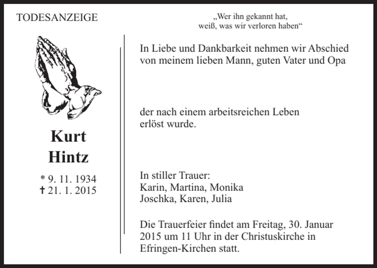 <p>TODESANZEIGE</p><p>„Wer ihn gekannt hat,<br />weiß, was wir verloren haben“</p><p>In Liebe und Dankbarkeit nehmen wir Abschied<br />von meinem lieben Mann, guten Vater und Opa</p><p>Kurt<br />Hintz<br />* 9. 11. 1934<br />= 21. 1. 2015</p><p>der nach einem arbeitsreichen Leben<br />erlöst wurde.</p><p>In stiller Trauer:<br />Karin, Martina, Monika<br />Joschka, Karen, Julia<br />Die Trauerfeier findet am Freitag, 30. Januar<br />2015 um 11 Uhr in der Christuskirche in<br />Efringen-Kirchen statt.</p>
