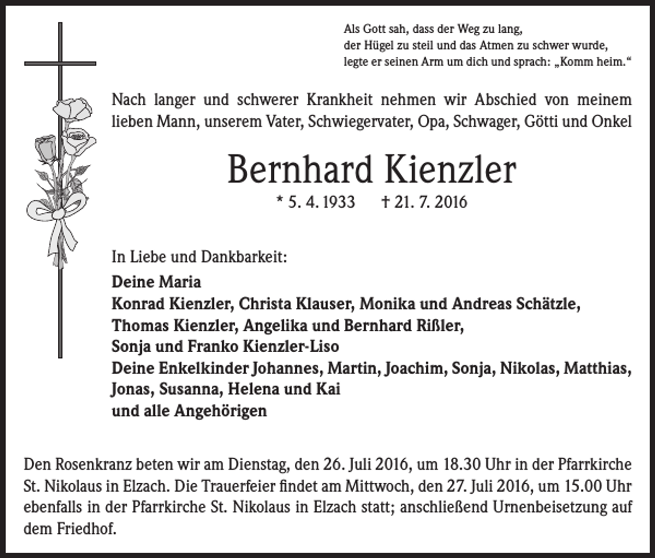 <p>Als Gott sah, dass der Weg zu lang,<br />der Hügel zu steil und das Atmen zu schwer wurde,<br />legte er seinen Arm um dich und sprach: „Komm heim.“</p><p>Nach langer und schwerer Krankheit nehmen wir Abschied von meinem<br />­lieben Mann, unserem Vater, Schwiegervater, Opa, Schwager, Götti und Onkel</p><p>Bernhard Kienzler<br />* 5. 4. 1933 † 21. 7. 2016</p><p>In Liebe und Dankbarkeit:<br />Deine Maria<br />Konrad Kienzler, Christa Klauser, Monika und Andreas Schätzle,<br />Thomas Kienzler, Angelika und Bernhard Rißler,<br />Sonja und Franko Kienzler-Liso<br />Deine Enkelkinder Johannes, Martin, Joachim, Sonja, Nikolas, Matthias,<br />Jonas, Susanna, Helena und Kai<br />und alle Angehörigen<br />Den Rosenkranz beten wir am Dienstag, den 26. Juli 2016, um 18.30 Uhr in der Pfarrkirche<br />St. Nikolaus in Elzach. Die Trauerfeier findet am Mittwoch, den 27. Juli 2016, um 15.00 Uhr<br />ebenfalls in der Pfarrkirche St. Nikolaus in Elzach statt; anschließend Urnenbeisetzung auf<br />dem Friedhof.</p>