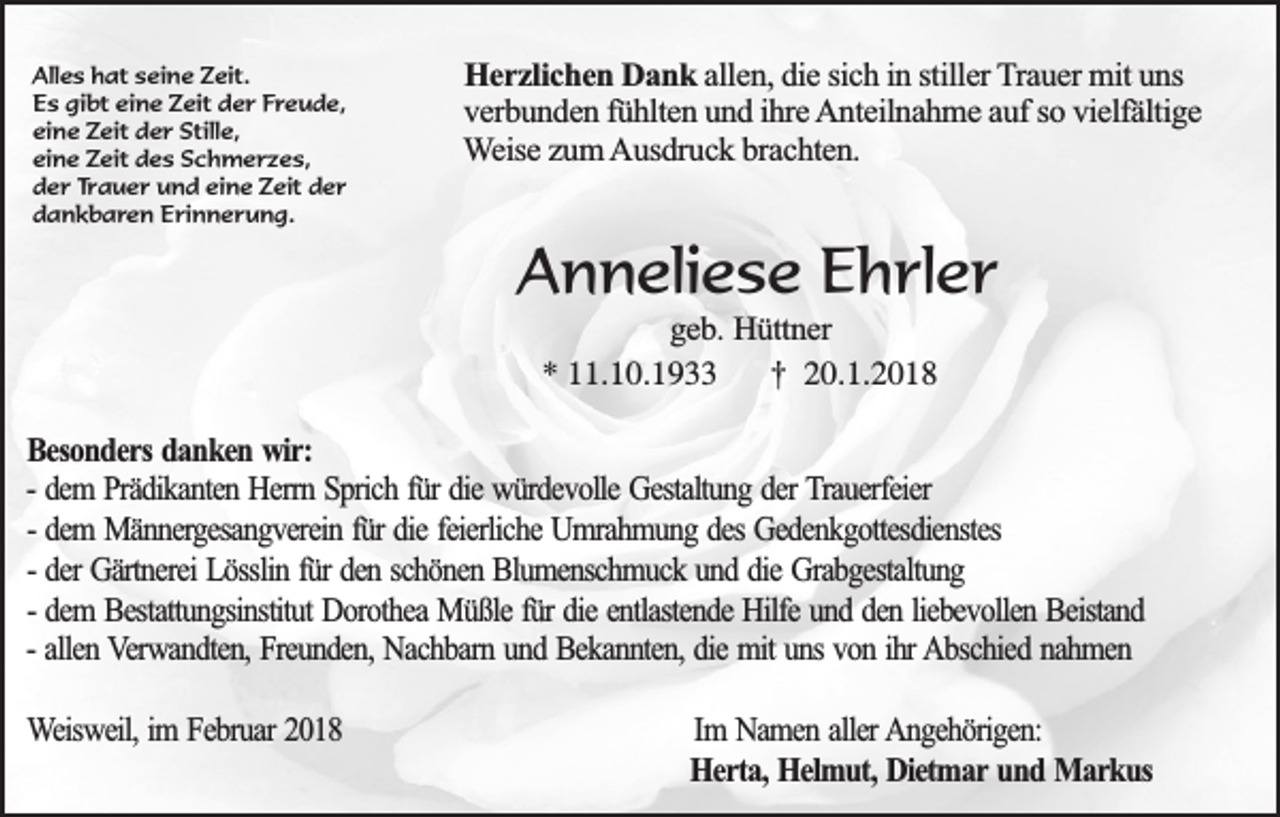 <p>Alles hat seine Zeit.<br />Es gibt eine Zeit der Freude,<br />eine Zeit der Stille,<br />eine Zeit des Schmerzes,<br />der Trauer und eine Zeit der<br />dankbaren Erinnerung.</p><p>Herzlichen Dank allen, die sich in stiller Trauer mit uns<br />verbunden fühlten und ihre Anteilnahme auf so vielfältige<br />Weise zum Ausdruck brachten.</p><p>Anneliese Ehrler<br />geb. Hüttner<br />* 11.10.1933 † 20.1.2018</p><p>Besonders danken wir:<br />- dem Prädikanten Herrn Sprich für die würdevolle Gestaltung der Trauerfeier<br />- dem Männergesangverein für die feierliche Umrahmung des Gedenkgottesdienstes<br />- der Gärtnerei Lösslin für den schönen Blumenschmuck und die Grabgestaltung<br />- dem Bestattungsinstitut Dorothea Müßle für die entlastende Hilfe und den liebevollen Beistand<br />- allen Verwandten, Freunden, Nachbarn und Bekannten, die mit uns von ihr Abschied nahmen<br />Weisweil, im Februar 2018</p><p>Im Namen aller Angehörigen:<br />Herta, Helmut, Dietmar und Markus</p>
