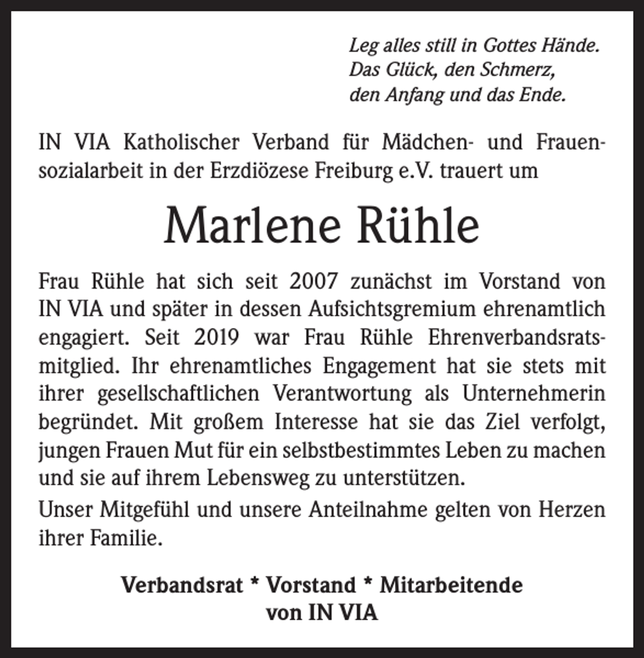 <p>Leg alles still in Gottes Hände.<br />Das Glück, den Schmerz,<br />den Anfang und das Ende.</p><p>IN VIA Katholischer Verband für Mädchen- und Frauen­<br />sozialarbeit in der Erzdiözese Freiburg e.V. trauert um</p><p>Marlene Rühle<br />Frau Rühle hat sich seit 2007 zunächst im Vorstand von<br />IN VIA und später in dessen Aufsichtsgremium ehrenamtlich<br />engagiert. Seit 2019 war Frau Rühle Ehrenverbandsrats­<br />mitglied. Ihr ehrenamtliches Engagement hat sie stets mit<br />­ihrer gesellschaftlichen Verantwortung als Unternehmerin<br />­begründet. Mit großem Interesse hat sie das Ziel verfolgt,<br />­jungen Frauen Mut für ein selbstbestimmtes Leben zu ­machen<br />und sie auf ihrem Lebensweg zu unterstützen.<br />Unser Mitgefühl und unsere Anteilnahme gelten von ­Herzen<br />ihrer Familie.<br />Verbandsrat * Vorstand * Mitarbeitende<br />von IN VIA</p>