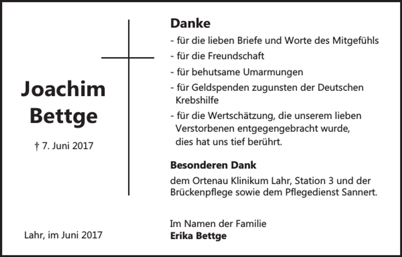 <p>Danke</p><p>- für die lieben Briefe und Worte des Mitgefühls<br />- für die Freundschaft</p><p>Joachim<br />Bettge<br />† 7. Juni 2017</p><p>- für behutsame Umarmungen<br />- für Geldspenden zugunsten der Deutschen<br />Krebshilfe<br />- für die Wertschätzung, die unserem lieben<br />Verstorbenen entgegengebracht wurde,<br />dies hat uns tief berührt.</p><p>Besonderen Dank<br />dem Ortenau Klinikum Lahr, Station 3 und der<br />Brückenpflege sowie dem Pflegedienst Sannert.</p><p>Lahr, im Juni 2017</p><p>Im Namen der Familie<br />Erika Bettge</p>