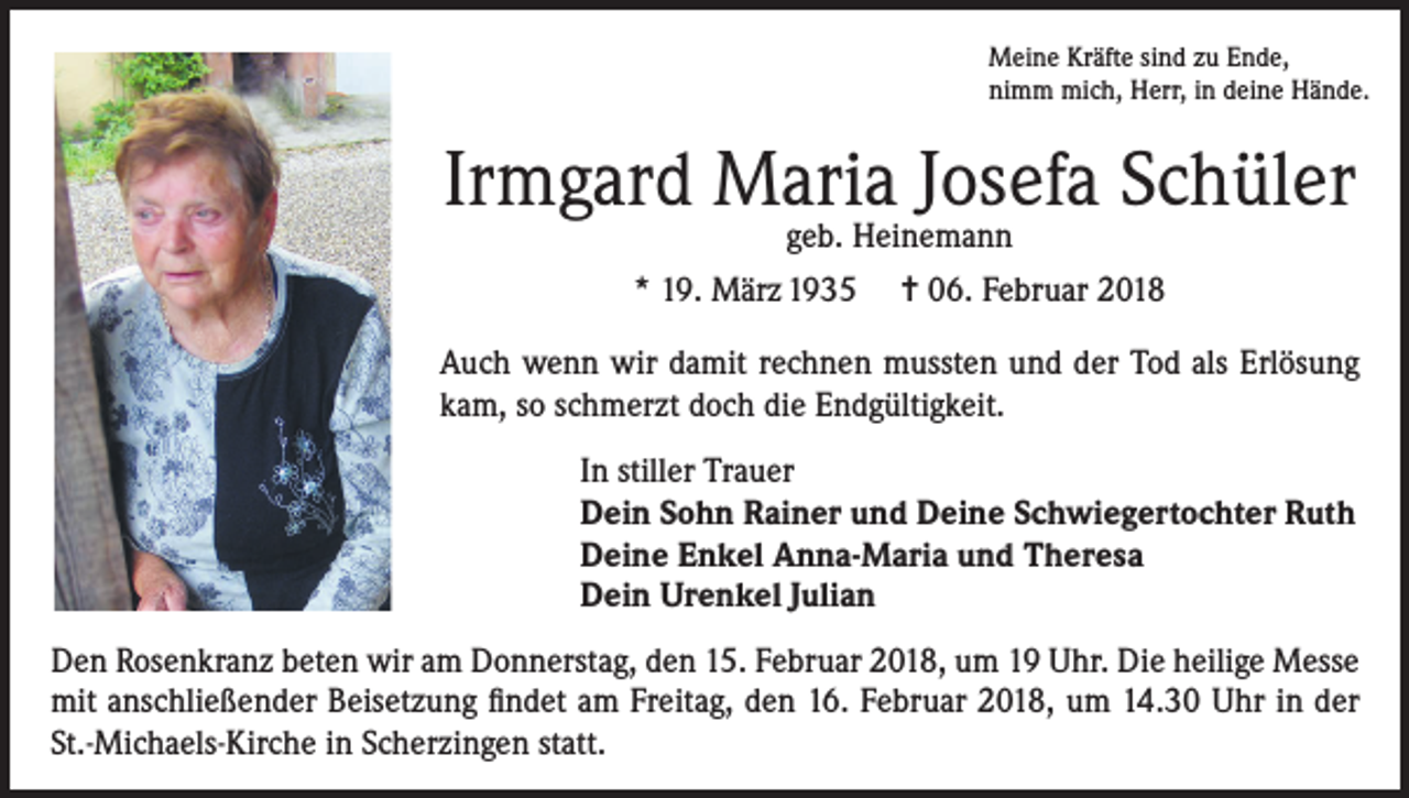 <p>Meine Kräfte sind zu Ende,<br />nimm mich, Herr, in deine Hände.</p><p>Irmgard Maria Josefa Schüler<br />geb. Heinemann<br />* 19. März 1935 = 06. Februar 2018</p><p>Auch wenn wir damit rechnen mussten und der Tod als Erlösung<br />kam, so schmerzt doch die Endgültigkeit.<br />In stiller Trauer<br />Dein Sohn Rainer und Deine Schwiegertochter Ruth<br />Deine Enkel Anna-Maria und Theresa<br />Dein Urenkel Julian<br />Den Rosenkranz beten wir am Donnerstag, den 15. Februar 2018, um 19 Uhr. Die heilige Messe<br />mit anschließender Beisetzung findet am Freitag, den 16. Februar 2018, um 14.30 Uhr in der<br />St.-Michaels-Kirche in Scherzingen statt.</p>